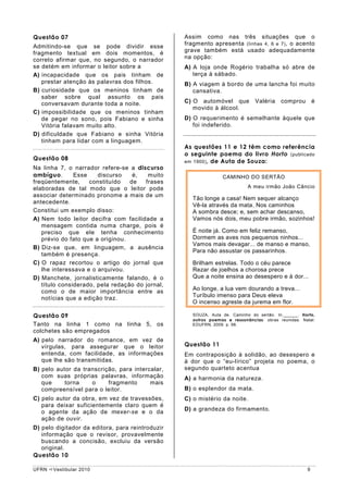 Questão 07                                        Assim como nas três situações que o
Admitindo-se que se pode dividir esse             fragmento apresenta (linhas 4, 6 e 7) , o acento
fragmento textual em dois momentos, é             grave também está usado adequadamente
correto afirmar que, no segundo, o narrador       na opção:
se detém em informar o leitor sobre a             A) A loja onde Rogério trabalha só abre de
A) incapacidade que os pais tinham de                terça à sábado.
   prestar atenção às palavras dos filhos.        B) A viagem à bordo de uma lancha foi muito
B) curiosidade que os meninos tinham de              cansativa.
   saber sobre qual assunto os pais
   conversavam durante toda a noite.              C) O automóvel que           Valéria    comprou        é
                                                     movido à álcool.
C) impossibilidade que os meninos tinham
   de pegar no sono, pois Fabiano e sinha         D) O requerimento é semelhante àquele que
   Vitória falavam muito alto.                       foi indeferido.
D) dificuldade que Fabiano e sinha Vitória
   tinham para lidar com a linguagem.
                                                  As questões 11 e 12 têm como referência
                                                  o seguinte poema do livro Horto (publicado
Questão 08                                        em 1900) , de Auta de Souza:
Na linha 7, o narrador refere-se a discurso
ambíguo.       Esse    discurso    é,   muito                    CAMINHO DO SERTÃO
freqüentemente,     constituído   de   frases
elaboradas de tal modo que o leitor pode                                    A meu irmão João Câncio
associar determinado pronome a mais de um
                                                     Tão longe a casa! Nem sequer alcanço
antecedente.
                                                     Vê-la através da mata. Nos caminhos
Constitui um exemplo disso:                          A sombra desce; e, sem achar descanso,
A) Nem todo leitor decifra com facilidade a          Vamos nós dois, meu pobre irmão, sozinhos!
   mensagem contida numa charge, pois é
   preciso que ele tenha conhecimento                É noite já. Como em feliz remanso,
   prévio do fato que a originou.                    Dormem as aves nos pequenos ninhos...
                                                     Vamos mais devagar... de manso e manso,
B) Diz-se que, em linguagem, a ausência
                                                     Para não assustar os passarinhos.
   também é presença.
C) O rapaz recortou o artigo do jornal que           Brilham estrelas. Todo o céu parece
   lhe interessava e o arquivou.                     Rezar de joelhos a chorosa prece
D) Manchete, jornalisticamente falando, é o          Que a noite ensina ao desespero e à dor...
   título considerado, pela redação do jornal,
   como o de maior importância entre as              Ao longe, a lua vem dourando a treva...
   notícias que a edição traz.                       Turíbulo imenso para Deus eleva
                                                     O incenso agreste da jurema em flor.

Questão 09                                           SOUZA, Auta de. Caminho do sertão. In:______. Horto,
                                                     outros poemas e ressonâncias: obras reunidas. Natal:
Tanto na linha 1 como na linha 5, os                 EDUFRN, 2009. p. 98.
colchetes são empregados
A) pelo narrador do romance, em vez de
   vírgulas, para assegurar que o leitor          Questão 11
   entenda, com facilidade, as informações        Em contraposição à solidão, ao desespero e
   que lhe são transmitidas.                      à dor que o “eu-lírico” projeta no poema, o
B) pelo autor da transcrição, para intercalar,    segundo quarteto acentua
   com suas próprias palavras, informação         A) a harmonia da natureza.
   que     torna    o     fragmento      mais
   compreensível para o leitor.                   B) o esplendor da mata.
C) pelo autor da obra, em vez de travessões,      C) o mistério da noite.
   para deixar suficientemente claro quem é
   o agente da ação de mexer-se e o da            D) a grandeza do firmamento.
   ação de ouvir.
D) pelo digitador da editora, para reintroduzir
   informação que o revisor, provavelmente
   buscando a concisão, excluiu da versão
   original.
Questão 10

UFRN   Vestibular 2010                                                                               9
 
