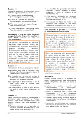 Questão 12                                     B) As manchas dos juazeiros tornaram a
No poema, a natureza é representada em um         aparecer, Fabiano aligeirou o passo,
ambiente regional, como se percebe em:            esqueceu a fome, a canseira e os
                                                  ferimentos (p. 12) .
A) “Turíbulo imenso para Deus eleva
   O incenso agreste da jurema em flor.”       C) Pelo espírito atribulado do sertanejo
                                                  passou a idéia de abandonar o filho
B) “É noite já. Como em feliz remanso,            naquele descampado (p. 10) .
   Dormem as aves nos pequenos ninhos...”      D) Lembrou-se dos filhos, da mulher e da
C) “Tão longe a casa! Nem sequer alcanço          cachorra, que estavam lá em cima,
   Vê-la através da mata.”                        debaixo de um juazeiro, com sede (p. 15) .

D) “Vamos mais devagar... de manso e manso,
   Para não assustar os passarinhos.”          Para responder à questão 15, considere
                                               os seguintes fragmentos textuais:
As questões 13 e 14 têm como referência
                                                Baleia queria dormir. Acordaria feliz, num
o seguinte trecho do primeiro capítulo de
Vidas Secas (publicado em 1938) , de            mundo cheio de preás. E lamberia as
Graciliano Ramos:                               mãos de Fabiano, um Fabiano enorme.
                                                As crianças se espojariam com ela,
 Na planície avermelhada os juazeiros
                                                rolariam com ela num pátio enorme, num
 alargavam duas manchas verdes. Os
                                                chiqueiro enorme. O mundo ficaria todo
 infelizes tinham caminhado o dia inteiro,
                                                cheio de preás, gordos, enormes.
 estavam       cansados    e     famintos.
                                                RAMOS, Graciliano. Vidas secas, p. 91.
 Ordinariamente andavam pouco, mas
 como haviam repousado bastante na
                                                Morreu na esteirinha rota, abandonada
 areia do rio seco, a viagem progredira
                                                de todos, como um gato sem dono.
 bem três léguas. Fazia horas que
                                                Jamais, entretanto, ninguém morreu com
 procuravam uma sombra. A folhagem dos
                                                maior beleza. O delírio rodeou-a de
 juazeiros apareceu longe, através dos
                                                bonecas, todas louras, de olhos azuis. E
 galhos pelados da catinga rala.
                                                de   anjos...  E    bonecas    e   anjos
                                                remoinhavam-lhe     em    torno,   numa
Questão 13
                                                farândola do céu. Sentia-se agarrada por
No trecho em destaque, os juazeiros indicam
                                                aquelas mãozinhas de louça – abraçada,
A) a chegada a um lugar de repouso, a partir    rodopiada.
   do qual a família prossegue em busca de
                                                LOBATO, Monteiro. Negrinha, p. 25.
   uma terra mais promissora.
B) a chegada dos retirantes ao espaço da       Questão 15
   fazenda abandonada, onde se desenvolve
                                               Nesses trechos, narra-se, o momento da
   a maioria das ações da narrativa.
                                               morte, respectivamente, das personagens
C) a esperança de dias melhores no sul do      Baleia e Negrinha. Em cada um deles, o
   país,   para   onde  a  família  parte      narrador
   imediatamente.
                                               A) reforça   o     caráter     absurdo   do
D) a esperança de fixação no novo espaço,         comportamento       das      personagens,
   no qual o casal manda alfabetizar os           consideradas inferiores e anormais.
   filhos.
                                               B) mostra o contraste entre a morte dos
                                                  privilegiados  e   a   dos     desvalidos
Questão 14                                        socialmente, com ênfase na crítica social.
Nesse capítulo do romance, intensifica-se o    C) utiliza o delírio como forma de anular a
sofrimento dos “infelizes”, e Fabiano             dor da morte, intensificando o tom trágico
imagina, para aquela situação trágica, uma        das narrativas.
solução extrema, que está expressa no
                                               D) apresenta possibilidades de situações
trecho:
                                                  felizes para as personagens, em contraste
A) Fabiano procurou em vão perceber um            com a vida sofrida que tiveram.
   toque de chocalho. Avizinhou-se da casa,
   bateu, tentou forçar a porta (p. 13) .

10                                                                            UFRN       Vestibular 2010
 