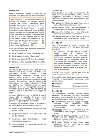 Questão 16                                      Questão 18
Leia o fragmento abaixo, extraído de um         Dona Lindoca, do conto “A policitemia de
conto do livro Negrinha, de Monteiro Lobato:    Dona Lindoca”, de Monteiro Lobato, e Dona
                                                Morgadinha, da crônica “O Marajá”, de Luis
 Sempre que [...] se anunciava no jornal,       Fernando Veríssimo, são personagens que
                                                têm em comum
 dando um número de telefone, aquele
 diálogo se repetia. Seduzidas pelos            A) o apoio dos filhos, os quais reprovam o
                                                   comportamento adúltero dos pais.
 termos do anúncio, as donas de casa
 telefonavam-lhe para “tratar” – e vinha        B) um marido infiel, que recompensa            a
 inevitavelmente a pergunta sobre a idade,         infidelidade com atenção em excesso.
 com a também inevitável resposta dos 36        C) uma vida familiar que sofre alteração
 anos. Isso desde antes da Grande Guerra.          devido a uma interferência externa.
 Veio o 1914 – ela continuou nos 36. Veio       D) a saúde debilitada, o que lhes tira a força
 a batalha do Marne; veio o armistício – ela       necessária para cuidar bem da família.
 firme nos 36. Tratado de Versalhes – 36.
 Começos de Hitler e Mussolini – 36.            Questão 19
 Convenção de Munique – 36...                   Leia o fragmento a seguir, extraído da
                                                crônica “Vivendo e...”, de Luis Fernando
Essa personagem “sem ânimo de abandonar         Veríssimo.
a casa dos 36 anos” é
                                                   Na verdade, deve-se revisar aquela
A) Dona Teodora, do conto “Sorte grande”.          antiga    frase.   É     vivendo    e
B) Dona Izabel, do conto “Os negros”.              desaprendendo. Não falo daquelas
                                                   coisas que deixamos de fazer porque
C) Dona Ana, do conto “O drama da geada”.          não temos mais as condições físicas e
D) Dona Expedita, do conto “Dona Expedita”.        a coragem de antigamente, como subir
                                                   em bonde andando – mesmo porque
                                                   não há mais bondes andando. Falo da
Questão 17                                         sabedoria desperdiçada, das artes que
O prefácio do livro Eles não usam black-tie        nos abandonaram.
reproduz um artigo escrito, em 1960, pelo       VERÍSSIMO, Luis Fernando. Comédias para se ler na
jornalista     Paulo     Francis,    sobre      escola. Rio de Janeiro: Objetiva. 2001, p. 46.
Gianfrancesco    Guarnieri.  Afirma  Paulo
Francis nesse artigo (p. 13) : “Ele é um        A alteração que o autor faz no ditado popular
dramaturgo que transmite a urgência dessa       “Vivendo e aprendendo” evidencia certo
tomada de posição, que a justapõe às            sentimento de
acomodações de ordem individual, pedindo        A) nostalgia.              C) incompreensão.
ao público que escolha entre as duas
atitudes. E o faz carregando consigo a          B) revolta.                D) arrependimento.
metrópole para o palco, indo ao centro do
conflito. Marca o despertar da geração de       Questão 20
hoje”.
                                                Os fragmentos textuais abaixo foram
As duas atitudes a que se refere o trecho       extraídos de crônicas de Luis Fernando
citado são a adesão à greve pelos               Veríssimo (2001) . Aquele em que o termo
trabalhadores e a traição de Tião, o qual       sublinhado constitui uma onomatopéia é:
prefere não participar do movimento.
                                                A) “Originalmente, portanto, ‘tintim por tintim’
A opinião do jornalista sobre o dramaturgo         indicava     um      pagamento          feito
se justifica pelo fato de a peça tratar da         minuciosamente, moeda por moeda.”
                                                   (Tintim, p. 64)
A) revolta dos habitantes da periferia de uma
                                                B) “Plúmbeo devia ser o barulho que um
   grande cidade.
                                                   corpo faz ao cair na água.” (Defenestração,
B) desigualdade social sob a perspectiva da        p. 60)
   luta de classes.                             C) “Depois de dizer ‘quatrilhão’ você tem que
                                                   pular para trás, senão ele esmaga os
C) exploração dos trabalhadores         pelos      seus pés.” (Pudor, p. 70-71)
   sindicatos de esquerda.
                                                D) “É dizer ‘Sílfide’ e ficar vendo suas
D) impossibilidade de ascensão social da           evoluções no ar, como as de uma
   classe operária.                                borboleta.” (Pudor, p. 69)


UFRN   Vestibular 2010                                                                        11
 