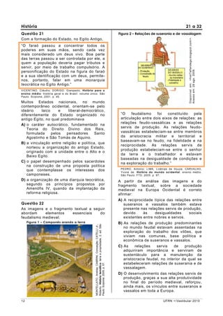 História                                                                                                                                                    21 a 32
Questão 21                                                                                                        Figura 2 – Relações de suserania e de vassalagem




                                                                                                                                                               Disponível em: <hist7alfandega.blogspot.com/>.
Com a formação do Estado, no Egito Antigo,
“O faraó passou a concentrar todos os
poderes em suas mãos, sendo cada vez
mais considerado um deus vivo. Boa parte
das terras passou a ser controlada por ele, a
quem a população deveria pagar tributos e
servir, por meio de trabalho compulsório. A




                                                                                                                                                               Acesso em: 28 ago. 2009.
personificação do Estado na figura do faraó
e a sua identificação com um deus, permite-
nos, portanto, falar em uma monarquia
teocrática no Egito Antigo.”
VICENTINO, Cláudio; DORIGO, Gianpaolo. História para o
ensino médio: história geral e do Brasil: volume único. São
Paulo: Scipione, 2001. p. 40.

Muitos Estados nacionais, no mundo
contemporâneo ocidental, orientam-se pelo
ideário    laico     e    liberal-democrático,
diferentemente do Estado organizado no                                                                             “O    feudalismo    foi   constituído   pela
antigo Egito, no qual predominava                                                                                  articulação entre dois eixos de relações: as
                                                                                                                   relações feudo-vassálicas e as relações
A) o caráter autocrático, fundamentado na
   Teoria do Direito Divino dos Reis,                                                                              servis de produção. As relações feudo-
   formulada     pelos   pensadores      Santo                                                                     vassálicas estabeleciam-se entre membros
   Agostinho e São Tomás de Aquino.                                                                                da aristocracia militar e territorial e
                                                                                                                   baseavam-se no feudo, na fidelidade e na
B) a vinculação entre religião e política, que
                                                                                                                   reciprocidade. As relações servis de
   norteou a organização do antigo Estado,
                                                                                                                   produção estabeleciam-se entre o senhor
   originado com a unidade entre o Alto e o
   Baixo Egito.                                                                                                    da terra e o trabalhador e estavam
                                                                                                                   baseadas na desigualdade de condições e
C) o papel desempenhado pelos sacerdotes                                                                           na exploração do trabalho.”
   na construção de uma proposta política
                                                                                                                   PEDRO, Antonio; LIMA, Lizânias de Souza; CARVALHO,
   que contemplasse os interesses dos                                                                              Yvone de. História do mundo ocidental: ensino médio.
   camponeses.                                                                                                     São Paulo: FTD, 2005. p. 97.
D) a organização de uma diarquia teocrática,                                                                      A partir da análise das imagens e do
   segundo os princípios propostos por                                                                            fragmento textual, sobre a sociedade
   Amenófis IV, quando da implantação da                                                                          medieval na Europa Ocidental é correto
   reforma religiosa.                                                                                             afirmar:
                                                                                                                  A) A reciprocidade típica das relações entre
Questão 22                                                                                                           suseranos e vassalos também estava
As imagens e o fragmento textual a seguir                                                                            presente nas relações servis de produção,
abordam     elementos   essenciais    do                                                                             devido     às    desigualdades     sociais
feudalismo medieval.                                                                                                 existentes entre nobres e servos.
     Figura 1 – Camponês arando a terra                                                                           B) As relações de produção predominantes
                                                    Roberto. História temática: terra e propriedade. 2. ed. São
                                                    MONTELLATO, Andréa; CABRINI, Conceição; CATELLI Jr.,




                                                                                                                     no mundo feudal estavam assentadas na
                                                                                                                     exploração do trabalho dos vilões, que
                                                                                                                     viviam nas comunas, base política e
                                                                                                                     econômica de suseranos e vassalos.
                                                                                                                  C) As    relações    servis    de    produção
                                                                                                                     adquiriram importância e serviram de
                                                                                                                     sustentáculo para a manutenção da
                                                                                                                     aristocracia feudal, no interior da qual se
                                                                                                                     estabeleceram relações de suserania e de
                                                    Paulo: Scipione, 2005, p. 57.




                                                                                                                     vassalagem.
                                                                                                                  D) O desenvolvimento das relações servis de
                                                                                                                     produção, graças a sua alta produtividade
                                                                                                                     no final do período medieval, reforçou,
                                                                                                                     ainda mais, os vínculos entre suseranos e
                                                                                                                     vassalos em toda a Europa.

12                                                                                                                                            UFRN    Vestibular 2010
 