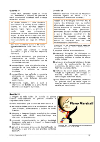 Questão 23                                                 Questão 24
Thomas Mun, pensador inglês do século                      Refletindo sobre os resultados da Revolução
XVII, analisando o conjunto de práticas e                  Industrial inglesa do século XVIII, o
idéias econômicas adotadas pelos Estados                   historiador Eric Hobsbawm escreveu:
Modernos, afirmou:
                                                            “Saber se a Revolução Industrial deu à
 “O recurso comum [...] para aumentar                       maioria dos britânicos mais ou melhor
 nossa riqueza e tesouro é pelo comércio                    alimentação, vestuário e habitação, em
 externo, no qual devemos observar                          termos absolutos ou relativos, interessa,
 algumas regras rígidas. A primeira é                       naturalmente,     a    todo    [estudioso].
 vender     mais     aos     estrangeiros,                  Entretanto, ele terá deixado de apreender
 anualmente, do que consumimos de seus                      o que a Revolução Industrial teve de
 artigos. A parte de nosso stock que não                    essencial, se esquecer que ela não
 nos for devolvida em mercadorias deverá                    representou um simples processo de
 necessariamente ser paga em dinheiro                       adição ou subtração, mas sim uma
 [...].”                                                    mudança social fundamental”.
 MUN, Thomas. In: FREITAS, Gustavo de. 900 textos e
                                                            HOBSBAW M, Eric. Da Revolução Industrial inglesa ao
 documentos de história. Lisboa: Plátano, 1976, v. 2. p.
                                                            imperialismo.     Rio    de Janeiro: Editora Forense-
 223.
                                                            Universitária, 1983. p. 74.
 O   conjunto das   práticas  e   idéias                   A mudança referida acima resultou na
 econômicas a que o texto faz referência
 constitui o                                               A) crescente formação de sindicatos de
                                                              orientação socialista, fundamentados nas
A) liberalismo econômico, que propunha a                      aspirações políticas e sociais da classe
   consolidação da aliança política e                         média inglesa.
   econômica dos reis absolutistas com as
   burguesias nacionais.                                   B) ruína dos grandes proprietários de terras,
                                                              a partir do deslocamento do eixo
B) mercantilismo, cujos princípios incluíam a                 econômico, do campo para a produção
   manutenção de uma balança comercial                        fabril de natureza urbana.
   favorável e o acúmulo de metais
   preciosos.                                              C) melhoria da ordem social existente, em
                                                              virtude da significativa remuneração do
C) mercantilismo, que defendia a completa                     trabalho   feminino     em   relação  à
   eliminação do metalismo, mediante a                        remuneração do homem adulto.
   criação de uma balança comercial
   superavitária .                                         D) nova condição do proletariado, destituído
                                                              de qualquer fonte de renda digna de
D) liberalismo inglês, para o qual a                          menção além do salário em dinheiro que
   intervenção do Estado era a única forma                    recebe por seu trabalho.
   de uma nação superar a pobreza.



Questão 25
A imagem ao lado ilustra um aspecto da política
externa norte-americana no período posterior à
Segunda Guerra Mundial.
O Plano Marshall ao qual o cartaz se refere visava a
A) estabelecer bases políticas e militares nos países do
   Leste Europeu, enfraquecendo o poderio da União
   Soviética.
B) bloquear o desenvolvimento econômico dos países
   dominados pela URSS, subordinando-os aos
   interesses norte-americanos.
C) recuperar economicamente os países europeus
   devastados pela guerra e impedir a disseminação
   dos ideais comunistas.
                                                                  Disponível em: <http://www.brasilescola.com/historiag/plano-
D) garantir o acentuado processo de desnazificação na             marshall.htm>. Acesso em: 30 jul. 2009.

   Alemanha, o qual era uma das grandes bandeiras
   dos EUA.

UFRN    Vestibular 2010                                                                                                13
 