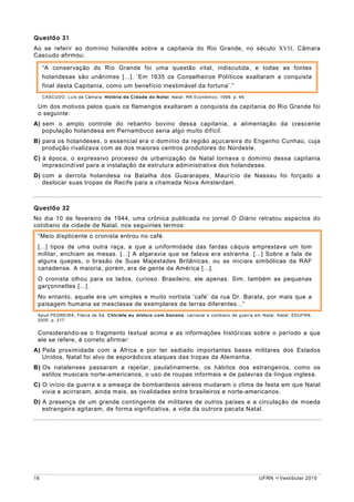 Questão 31
Ao se referir ao domínio holandês sobre a capitania do Rio Grande, no século XVII, Câmara
Cascudo afirmou:

     “A conservação do Rio Grande foi uma questão vital, indiscutida, e todas as fontes
     holandesas são unânimes [...]. ‘Em 1635 os Conselheiros Políticos exaltaram a conquista
     final desta Capitania, como um benefício inestimável da fortuna’.”
     CASCUDO, Luís da Câmara. História da Cidade do Natal. Natal: RN Econômico, 1999. p. 66.

 Um dos motivos pelos quais os flamengos exaltaram a conquista da capitania do Rio Grande foi
 o seguinte:
A) sem o amplo controle do rebanho bovino dessa capitania, a alimentação da crescente
   população holandesa em Pernambuco seria algo muito difícil.
B) para os holandeses, o essencial era o domínio da região açucareira do Engenho Cunhaú, cuja
   produção rivalizava com as dos maiores centros produtores do Nordeste.
C) à época, o expressivo processo de urbanização de Natal tornava o domínio dessa capitania
   imprescindível para a instalação da estrutura administrativa dos holandeses.
D) com a derrota holandesa na Batalha dos Guararapes, Maurício de Nassau foi forçado a
   deslocar suas tropas de Recife para a chamada Nova Amsterdam.



Questão 32
No dia 10 de fevereiro de 1944, uma crônica publicada no jornal O Diário retratou aspectos do
cotidiano da cidade de Natal, nos seguintes termos:
 “Meio displicente o cronista entrou no café.
 [...] tipos de uma outra raça, a que a uniformidade das fardas cáquis emprestava um tom
 militar, enchiam as mesas. [...] A algaravia que se falava era estranha. [...] Sobre a fala de
 alguns quepes, o brasão de Suas Majestades Britânicas, ou as iniciais simbólicas da RAF
 canadense. A maioria, porém, era de gente da América [...].
 O cronista olhou para os lados, curioso. Brasileiro, ele apenas. Sim, também as pequenas
 garçonnettes [...].
 No entanto, aquele era um simples e muito nortista ‘café’ da rua Dr. Barata, por mais que a
 paisagem humana se mesclasse de exemplares de terras diferentes...”
 Apud PEDREIRA, Flávia de Sá. Chiclete eu misturo com banana: carnaval e cotidiano de guerra em Natal. Natal: EDUFRN,
 2005. p. 217.


 Considerando-se o fragmento textual acima e as informações históricas sobre o período a que
 ele se refere, é correto afirmar:
A) Pela proximidade com a África e por ter sediado importantes bases militares dos Estados
   Unidos, Natal foi alvo de esporádicos ataques das tropas da Alemanha.
B) Os natalenses passaram a rejeitar, paulatinamente, os hábitos dos estrangeiros, como os
   estilos musicais norte-americanos, o uso de roupas informais e de palavras da língua inglesa.
C) O início da guerra e a ameaça de bombardeios aéreos mudaram o clima de festa em que Natal
   vivia e acirraram, ainda mais, as rivalidades entre brasileiros e norte-americanos.
D) A presença de um grande contingente de militares de outros países e a circulação de moeda
   estrangeira agitaram, de forma significativa, a vida da outrora pacata Natal.




16                                                                                             UFRN    Vestibular 2010
 