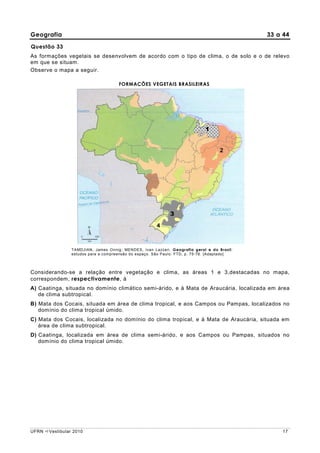 Geografia                                                                                     33 a 44

Questão 33
As formações vegetais se desenvolvem de acordo com o tipo de clima, o de solo e o de relevo
em que se situam.
Observe o mapa a seguir.

                                      FORMAÇÕES VEGETAIS BRASILEIRAS




                                                                              1




                                                              3




                 TAMDJIAN, James Onnig; MENDES, Ivan Lazzari. Geografia geral e do Brasil:
                 estudos para a compreensão do espaço. São Paulo: FTD, p. 75-76. [Adaptado]



Considerando-se a relação entre vegetação e clima, as áreas 1 e 3,destacadas no mapa,
correspondem, respectivamente, à
A) Caatinga, situada no domínio climático semi-árido, e à Mata de Araucária, localizada em área
   de clima subtropical.
B) Mata dos Cocais, situada em área de clima tropical, e aos Campos ou Pampas, localizados no
   domínio do clima tropical úmido.
C) Mata dos Cocais, localizada no domínio do clima tropical, e à Mata de Araucária, situada em
   área de clima subtropical.
D) Caatinga, localizada em área de clima semi-árido, e aos Campos ou Pampas, situados no
   domínio do clima tropical úmido.




UFRN   Vestibular 2010                                                                            17
 