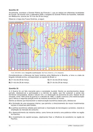 Questão 34
Anualmente, acontece o Grande Prêmio de Fórmula 1, que se realiza em diferentes localidades
do mundo. De acordo com o calendário 2009, a largada do Grande Prêmio da Austrália, realizado
em Melbourne, ocorreu às 16 h do dia 29 de março.
Observe o mapa dos Fusos Horários, a seguir.




     Fonte: ANTUNES, Celso. Geografia e participação. São Paulo; Moderna, p. 50. [Adaptado]

Considerando-se a diferença de fusos horários entre Melbourne e Brasília, a hora e a data da
largada indicada acima, correspondiam na capital do Brasil, a
A) 3 h do dia 28 de março.                                      C) 3 h do dia 29 de março.
B) 2 h do dia 28 de março.                                      D) 2 h do dia 29 de março.


Questão 35
A II Guerra foi um fato marcante para a sociedade mundial. Dentre os acontecimentos desse
período, destacam-se a participação e a derrota do Japão, que lhe custaram a perda dos
territórios conquistados, desde o século XIX, e a destruição da economia do país. Apesar de tal
situação, entre 1945 (final da guerra) e a década de 1980, o Japão vivenciou uma reestruturação
que o elevou à segunda posição entre as maiores economias do mundo.
Dentre os fatores que favoreceram a reestruturação econômica desse país, destaca-se
A) a formação de uma poupança interna, que permitiu o direcionamento de novos investimentos
   sociais e industriais pelo Estado.
B) a política econômica voltada para estimular a importação de tecnologias e produtos, visando à
   ampliação do mercado de consumo.
C) o desenvolvimento da indústria bélica, como forma de torná-lo uma potência militar na região
   do Pacífico.
D) o investimento do capital europeu, objetivando frear a influência do socialismo na região do
   Pacífico.



18                                                                                            UFRN   Vestibular 2010
 