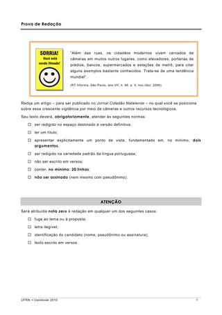 Prova de Redação




                          “Além das ruas, os cidadãos modernos vivem cercados de
                          câmeras em muitos outros lugares, como elevadores, portarias de
                          prédios, bancos, supermercados e estações de metrô, para citar
                          alguns exemplos bastante conhecidos. Trata-se de uma tendência
                          mundial”.

                          (RT Informa, São Paulo, ano VII, n. 46, p. 4, nov./dez. 2006).




Redija um artigo – para ser publicado no Jornal Cidadão Natalense – no qual você se posicione
sobre essa crescente vigilância por meio de câmeras e outros recursos tecnológicos.

Seu texto deverá, obrigatoriamente, atender às seguintes normas:

       ser redigido no espaço destinado à versão definitiva;

       ter um título;

       apresentar explicitamente um ponto de vista, fundamentado em, no mínimo, dois
       argumentos;

       ser redigido na variedade padrão da língua portuguesa;

       não ser escrito em versos;

       conter, no mínimo, 20 linhas;

       não ser assinado (nem mesmo com pseudônimo).




                                              ATENÇÃO

Será atribuída nota zero à redação em qualquer um dos seguintes casos:

       fuga ao tema ou à proposta;

       letra ilegível;

       identificação do candidato (nome, pseudônimo ou assinatura);

       texto escrito em versos.




UFRN   Vestibular 2010                                                                      1
 