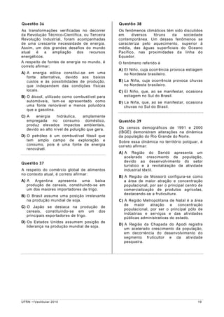 Questão 36                                      Questão 38
As transformações verificadas no decorrer       Os fenômenos climáticos têm sido discutidos
da Revolução Técnico-Científica, ou Terceira    em     diversos  fóruns    da    sociedade
Revolução Industrial, foram acompanhadas        contemporânea. Um desses fenômenos se
de uma crescente necessidade de energia.        caracteriza pelo aquecimento, superior à
Assim, um dos grandes desafios do mundo         média, das águas superficiais do Oceano
atual   é    a   ampliação   dos    recursos    Pacífico, nas proximidades da linha do
energéticos.                                    Equador.
A respeito de fontes de energia no mundo, é     O fenômeno referido é
correto afirmar:
                                                A) El Niño, cuja ocorrência provoca estiagem
A) A energia eólica constitui-se em uma            no Nordeste brasileiro.
   fonte alternativa, devido aos baixos
   custos e às possibilidades de produção,      B) La Niña, cuja ocorrência provoca chuvas
   que independem das condições físicas            no Nordeste brasileiro.
   locais.                                      C) El Niño, que, ao se manifestar, ocasiona
B) O álcool, utilizado como combustível para       estiagem no Sul do Brasil.
   automóveis, tem-se apresentado como          D) La Niña, que, ao se manifestar, ocasiona
   uma fonte renovável e menos poluidora           chuvas no Sul do Brasil.
   que a gasolina.
C) A    energia    hidráulica,    amplamente
   empregada     no    consumo     doméstico,   Questão 39
   produz elevados impactos ambientais,
   devido ao alto nível de poluição que gera.   Os censos demográficos de 1991 e 2000
                                                (IBGE) demonstram alterações na dinâmica
D) O petróleo é um combustível fóssil que       da população do Rio Grande do Norte.
   tem amplo campo de exploração e              Sobre essa dinâmica no território potiguar, é
   consumo, pois é uma fonte de energia         correto afirmar:
   renovável.
                                                A) A Região do Seridó apresenta um
                                                   acelerado crescimento da população,
                                                   devido ao desenvolvimento do setor
Questão 37
                                                   turístico e à revitalização da atividade
A respeito do comércio global de alimentos         industrial têxtil.
no contexto atual, é correto afirmar:
                                                B) A Região de Mossoró configura-se como
A) A   Argentina apresenta uma baixa               a área de maior atração e concentração
   produção de cereais, constituindo-se em         populacional, por ser o principal centro de
   um dos maiores importadores de trigo.           comercialização de produtos agrícolas,
                                                   destacando-se a fruticultura.
B) O Brasil assume uma posição irrelevante
   na produção mundial de soja.                 C) A Região Metropolitana de Natal é a área
                                                   de    maior   atração    e   concentração
C) O Japão se destaca na produção de
                                                   populacional, por ser o principal pólo de
   cereais, constituindo-se em um dos
                                                   indústrias e serviços e das atividades
   principais exportadores de trigo.
                                                   públicas administrativas do estado.
D) Os Estados Unidos assumem posição de
                                                D) A Região da Chapada do Apodi registra
   liderança na produção mundial de soja.
                                                   um acelerado crescimento da população,
                                                   em decorrência do desenvolvimento do
                                                   segmento fruticultor e da atividade
                                                   pesqueira.




UFRN   Vestibular 2010                                                                     19
 