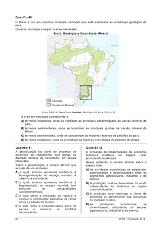 Questão 40
O Brasil é rico em recursos minerais, condição que está associada ao arcabouço geológico do
país.
Observe, no mapa a seguir, a área destacada.
                               Brasil: Geologia e Ocorrência Mineral




                             Geologia
                             Ocorrência Mineral

                    Fonte: SIMIELLI, Maria Elena. Geoatlas. São Paulo: Ed. Ática, 2001, p. 83.

     A área em destaque corresponde a
     A) terrenos cristalinos, onde se verificam as principais concentrações de carvão mineral do
        país.
     B) terrenos sedimentares, onde se localizam as principais jazidas de carvão mineral do
        Brasil.
     C) terrenos sedimentares, onde se concentram as maiores reservas de petróleo do país.
     D) terrenos cristalinos, onde se encontram as maiores ocorrências de petróleo do Brasil.

Questão 41                                                      Questão 42
A globalização faz parte do processo de                        O processo de modernização da economia
expansão do capitalismo, que atinge as                         brasileira  interferiu no  espaço   rural,
diversas esferas da sociedade, em escala                       provocando mudanças.
planetária.                                                    Nesse contexto, é correto afirmar sobre o
Sobre a globalização, é correto afirmar que                    espaço rural:
se trata de um processo
                                                                A) As atividades econômicas se ampliaram,
A) o qual, embora apresente tendência à                            aprofundando a desarticulação entre os
   homogeneização do espaço mundial, é                             segmentos agropecuário, industrial e de
   seletivo e excludente.                                          serviço.
B) o qual, embora apresente tendência à                         B) A produção rural se desenvolve de modo
   fragmentação do espaço mundial, tem                             independente da dinâmica do capital
   reduzido         as        desigualdades                        urbano-industrial.
   socioeconômicas.
                                                                C) A produção rural restringe a oferta de
C) o qual eleva a produção da riqueza e                            alimentos ao atendimento das demandas
   conduz à distribuição eqüitativa de renda                       do mercado interno.
   entre os países do mundo.
                                                               D) As       atividades    econômicas      se
D) o qual reduz a competitividade entre os
                                                                  diversificaram, articulando os setores
   países     e    ameniza    os     conflitos
                                                                  agropecuário, industrial e de serviço.
   nacionalistas.

20                                                                                               UFRN   Vestibular 2010
 
