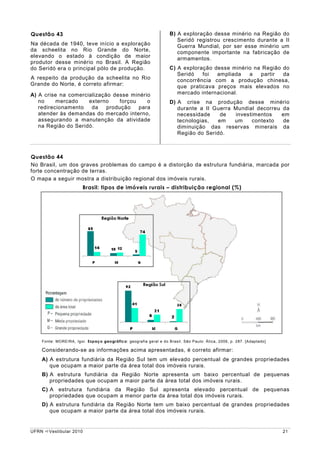 Questão 43                                                         B) A exploração desse minério na Região do
                                                                      Seridó registrou crescimento durante a II
Na década de 1940, teve início a exploração                           Guerra Mundial, por ser esse minério um
da scheelita no Rio Grande do Norte,                                  componente importante na fabricação de
elevando o estado à condição de maior                                 armamentos.
produtor desse minério no Brasil. A Região
do Seridó era o principal pólo de produção.                        C) A exploração desse minério na Região do
                                                                      Seridó   foi  ampliada   a   partir  da
A respeito da produção da scheelita no Rio                            concorrência com a produção chinesa,
Grande do Norte, é correto afirmar:                                   que praticava preços mais elevados no
A) A crise na comercialização desse minério                           mercado internacional.
   no     mercado    externo     forçou    o                       D) A crise na produção desse minério
   redirecionamento   da    produção    para                          durante a II Guerra Mundial decorreu da
   atender às demandas do mercado interno,                            necessidade    de   investimentos    em
   assegurando a manutenção da atividade                              tecnologias,  em    um    contexto   de
   na Região do Seridó.                                               diminuição das reservas minerais da
                                                                      Região do Seridó.



Questão 44
No Brasil, um dos graves problemas do campo é a distorção da estrutura fundiária, marcada por
forte concentração de terras.
O mapa a seguir mostra a distribuição regional dos imóveis rurais.
                        Brasil: tipos de imóveis rurais – distribuição regional (%)




    Fonte: MOREIRA, Igor. Espaço geográfico: geografia geral e do Brasil. São Paulo: Ática, 2006, p. 287. [Adaptado]

    Considerando-se as informações acima apresentadas, é correto afirmar:
    A) A estrutura fundiária da Região Sul tem um elevado percentual de grandes propriedades
       que ocupam a maior parte da área total dos imóveis rurais.
    B) A estrutura fundiária da Região Norte apresenta um baixo percentual de pequenas
       propriedades que ocupam a maior parte da área total dos imóveis rurais.
    C) A estrutura fundiária da Região Sul apresenta elevado percentual de pequenas
       propriedades que ocupam a menor parte da área total dos imóveis rurais.
    D) A estrutura fundiária da Região Norte tem um baixo percentual de grandes propriedades
       que ocupam a maior parte da área total dos imóveis rurais.


UFRN   Vestibular 2010                                                                                                 21
 