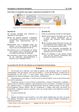 Português e Literatura Brasileira                                                                         01 a 20

     Com base no quadrinho que segue, responda às questões 01 e 02.




                Disponível em: <www.diariodonordeste.globo.com>. Acesso em: 25 jul. 2009.



     Questão 01                                                             Questão 02
     Na situação retratada pelo quadrinho, a                                Pode-se subentender da fala do interrogado:
     resposta do interrogado
                                                                            A) Ele sentia alguma frustração por ter sido
     A) tem por objetivo despistar o delegado,                                 a única pessoa beneficiada com a
        cuja intenção é descobrir se o interlocutor                            infração que praticara havia algumas
        mantém bom relacionamento com a                                        horas.
        família.
                                                                            B) Se houvesse peças femininas na loja, ele
     B) possibilita que o delegado atinja seu                                  provavelmente teria pegado pelo menos
        objetivo, ou seja, descobrir se também                                 uma, para a esposa ou para a filha.
        houve furto de confecções femininas.
                                                                            C) Mesmo em situações consideradas de
     C) comprova que a comunicação se realiza                                  risco, ele costumava pensar primeiro nos
        com sucesso, pois o interlocutor percebe                               familiares que em si mesmo.
        a verdadeira pretensão do delegado.
                                                                            D) Ele só assaltara a loja porque estava
     D) surpreende e causa humor, devido ao fato                               certo de que existiam confecções para
        de ele interpretar equivocadamente a                                   pessoas de ambos os sexos.
        pergunta que o delegado lhe faz.




     As questões 03, 04, 05 e 06 referem-se ao fragmento textual abaixo.

                                                                Prólogo
          No princípio era o pântano, com valas de agrião e rãs coaxantes. Hoje é o parque do
      Anhangabaú, todo ele relvado, com ruas de asfalto, [...] a Eva de Brecheret, a estátua de um
      adolescente nu que corre − e mais coisas. Autos voam pela via central, e cruzam-se
      pedestres em todas as direções. Lindo parque, civilizadíssimo.
5        Atravessando-o certa tarde, vi formar-se ali um bolo de gente, rumo ao qual vinha vindo
      um polícia apressado.
           Fagocitose, pensei. A rua é a artéria; os passantes, o sangue. O desordeiro, o bêbado, o
      gatuno são os micróbios maléficos, perturbadores do ritmo circulatório. O soldado da polícia
      é o glóbulo branco − o fagócito de Metchennikoff. Está de ordinário parado no seu posto,
10    circunvagando olhares atentos. Mal se congestiona o tráfego pela ação anti-social do
      desordeiro, o fagócito move-se, caminha, corre, cai a fundo sobre o mau elemento e arrasta-
      o para o xadrez.
            Foi assim naquele dia.
            [...]
15        Alguém perturbara a paz do jardim, e em redor desse rebelde logo se juntou um grupo
      de glóbulos vermelhos, vulgo passantes. E lá se vinha o fagócito fardado restabelecer a
      harmonia universal.
      LOBATO, Monteiro. O fisco (Conto de Natal). In:______. Negrinha. São Paulo: Globo, 2008. p. 63-64.


     UFRN    Vestibular 2010                                                                                         7
 