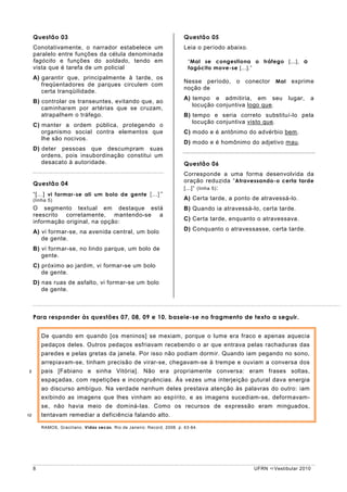 Questão 03                                                           Questão 05
     Conotativamente, o narrador estabelece um                            Leia o período abaixo.
     paralelo entre funções da célula denominada
     fagócito e funções do soldado, tendo em                                “Mal se congestiona o tráfego [...], o
     vista que é tarefa de um policial                                      fagócito move-se [...].”
     A) garantir que, principalmente à tarde, os
                                                                          Nesse período, o conector Mal exprime
        freqüentadores de parques circulem com
                                                                          noção de
        certa tranqüilidade.
                                                                          A) tempo e admitiria, em seu         lugar,   a
     B) controlar os transeuntes, evitando que, ao
                                                                             locução conjuntiva logo que.
        caminharem por artérias que se cruzam,
        atrapalhem o tráfego.                                             B) tempo e seria correto substituí-lo pela
                                                                             locução conjuntiva visto que.
     C) manter a ordem pública, protegendo o
        organismo social contra elementos que                             C) modo e é antônimo do advérbio bem.
        lhe são nocivos.
                                                                          D) modo e é homônimo do adjetivo mau.
     D) deter pessoas que descumpram suas
        ordens, pois insubordinação constitui um
        desacato à autoridade.                                            Questão 06
                                                                          Corresponde a uma forma desenvolvida da
                                                                          oração reduzida “ Atravessando-o certa tarde
     Questão 04
                                                                          [...]” (linha 5) :
     “[...] vi formar-se ali um bolo de gente [...]”
     (linha 5)                                                            A) Certa tarde, a ponto de atravessá-lo.
     O segmento textual em destaque está                                  B) Quando ia atravessá-lo, certa tarde.
     reescrito corretamente, mantendo-se a
     informação original, na opção:                                       C) Certa tarde, enquanto o atravessava.

     A) vi formar-se, na avenida central, um bolo                         D) Conquanto o atravessasse, certa tarde.
        de gente.
     B) vi formar-se, no lindo parque, um bolo de
        gente.
     C) próximo ao jardim, vi formar-se um bolo
        de gente.
     D) nas ruas de asfalto, vi formar-se um bolo
        de gente.



     Para responder às questões 07, 08, 09 e 10, baseie-se no fragmento de texto a seguir.


         De quando em quando [os meninos] se mexiam, porque o lume era fraco e apenas aquecia
         pedaços deles. Outros pedaços esfriavam recebendo o ar que entrava pelas rachaduras das
         paredes e pelas gretas da janela. Por isso não podiam dormir. Quando iam pegando no sono,
         arrepiavam-se, tinham precisão de virar-se, chegavam-se à trempe e ouviam a conversa dos
5        pais [Fabiano e sinha Vitória]. Não era propriamente conversa: eram frases soltas,
         espaçadas, com repetições e incongruências. Às vezes uma interjeição gutural dava energia
         ao discurso ambíguo. Na verdade nenhum deles prestava atenção às palavras do outro: iam
         exibindo as imagens que lhes vinham ao espírito, e as imagens sucediam-se, deformavam-
         se, não havia meio de dominá-las. Como os recursos de expressão eram minguados,
10       tentavam remediar a deficiência falando alto.

         RAMOS, Graciliano. Vidas secas. Rio de Janeiro: Record, 2008. p. 63-64.




     8                                                                                             UFRN   Vestibular 2010
 