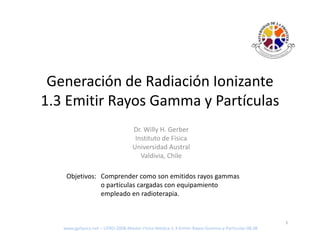 Generación de Radiación Ionizante 
 G       ió d R di ió I i t
1.3 Emitir Rayos Gamma y Partículas
             y         y
                                   Dr. Willy H. Gerber
                                    Instituto de Fisica
                                    Instituto de Fisica
                                   Universidad Austral
                                      Valdivia, Chile

    Objetivos: Comprender como son emitidos rayos gammas 
               o partículas cargadas con equipamiento 
               empleado en radioterapia.


                                                                                                 1
   www.gphysics.net – UFRO‐2008‐Master‐Fisica‐Medica‐1‐3‐Emitir‐Rayos‐Gamma‐y‐Particulas‐08.08
 