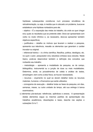 9


   hipóteses    subsequentes      constitui-se   num    processo     simultâneo     de
   retroalimentação, ou seja, à medida que é colocado um problema, busca-se
   estabelecer uma hipótese norteadora para ele;
   - objetivo – É a exposição das metas do trabalho, diz onde se quer chegar
   e/ou quais os resultados que se pretende obter. Deve ser apresentado com
   verbo no modo infinitivo e, se necessário, deve-se apresentar também
   objetivos específicos;
   - justificativa – detalha os motivos que levaram a realizar a pesquisa,
   apresenta sua relevância, ressalta os elementos que garantam o caráter
   inovador ou original;
   - referencial teórico – é a linha científica, filosófica, política, ideológica, etc.
   na qual o autor, pesquisador e/ou estudioso embasa seus estudos. Neste
   tópico, pode-se desenvolver também a definição dos conceitos que
   nortearão seu trabalho;
   - metodologia – apresenta a modalidade da pesquisa, se de campo,
   bibliográfica, instrumental ou a junção de duas ou mais modalidades.
   Determina, ainda, os procedimentos de coleta e análise de dados,
   amostragem, bem como a área física, se houver necessidade;
   - recursos - orçamento no qual se devem detalhar todos os recursos
   materiais, humanos e financeiros que serão utilizados;
   - cronograma de execução – detalhar todas as fases da pesquisa, em dias,
   semanas, meses, ou outra unidade de tempo, até sua entrega à banca
   examinadora;
c) elementos pós-textuais: referências, apêndices e anexos. A apresentação
   destes elementos segue os mesmos padrões da apresentação dos
   trabalhos acadêmicos, dissertações e teses, descrita nas seções e
   subseções 5.4 e 7.
 