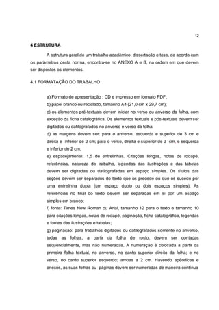 12

4 ESTRUTURA

        A estrutura geral de um trabalho acadêmico, dissertação e tese, de acordo com
os parâmetros desta norma, encontra-se no ANEXO A e B, na ordem em que devem
ser dispostos os elementos.

4.1 FORMATAÇÃO DO TRABALHO


        a) Formato de apresentação : CD e impresso em formato PDF;
        b) papel branco ou reciclado, tamanho A4 (21,0 cm x 29,7 cm);
        c) os elementos pré-textuais devem iniciar no verso ou anverso da folha, com
        exceção da ficha catalográfica. Os elementos textuais e pós-textuais devem ser
        digitados ou datilografados no anverso e verso da folha;
        d) as margens devem ser: para o anverso, esquerda e superior de 3 cm e
        direita e inferior de 2 cm; para o verso, direita e superior de 3 cm, e esquerda
        e inferior de 2 cm;
        e) espacejamento: 1,5 de entrelinhas. Citações longas, notas de rodapé,
        referências, natureza do trabalho, legendas das ilustrações e das tabelas
        devem ser digitadas ou datilografadas em espaço simples. Os títulos das
        seções devem ser separados do texto que os precede ou que os sucede por
        uma entrelinha dupla (um espaço duplo ou dois espaços simples). As
        referências no final do texto devem ser separadas em si por um espaço
        simples em branco;
        f) fonte: Times New Roman ou Arial, tamanho 12 para o texto e tamanho 10
        para citações longas, notas de rodapé, paginação, ficha catalográfica, legendas
        e fontes das ilustrações e tabelas;
        g) paginação: para trabalhos digitados ou datilografados somente no anverso,
        todas   as   folhas, a partir da folha de rosto, devem ser contadas
        sequencialmente, mas não numeradas. A numeração é colocada a partir da
        primeira folha textual, no anverso, no canto superior direito da folha; e no
        verso, no canto superior esquerdo; ambas a 2 cm. Havendo apêndices e
        anexos, as suas folhas ou páginas devem ser numeradas de maneira contínua
 