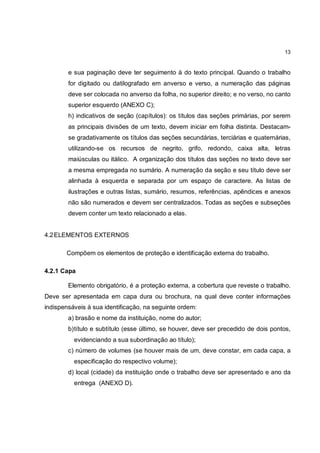 13


        e sua paginação deve ter seguimento à do texto principal. Quando o trabalho
        for digitado ou datilografado em anverso e verso, a numeração das páginas
        deve ser colocada no anverso da folha, no superior direito; e no verso, no canto
        superior esquerdo (ANEXO C);
        h) indicativos de seção (capítulos): os títulos das seções primárias, por serem
        as principais divisões de um texto, devem iniciar em folha distinta. Destacam-
        se gradativamente os títulos das seções secundárias, terciárias e quaternárias,
        utilizando-se os recursos de negrito, grifo, redondo, caixa alta, letras
        maiúsculas ou itálico. A organização dos títulos das seções no texto deve ser
        a mesma empregada no sumário. A numeração da seção e seu título deve ser
        alinhada à esquerda e separada por um espaço de caractere. As listas de
        ilustrações e outras listas, sumário, resumos, referências, apêndices e anexos
        não são numerados e devem ser centralizados. Todas as seções e subseções
        devem conter um texto relacionado a elas.


4.2 ELEMENTOS EXTERNOS

       Compõem os elementos de proteção e identificação externa do trabalho.

4.2.1 Capa

        Elemento obrigatório, é a proteção externa, a cobertura que reveste o trabalho.
Deve ser apresentada em capa dura ou brochura, na qual deve conter informações
indispensáveis à sua identificação, na seguinte ordem:
        a) brasão e nome da instituição, nome do autor;
        b) título e subtítulo (esse último, se houver, deve ser precedido de dois pontos,
          evidenciando a sua subordinação ao título);
        c) número de volumes (se houver mais de um, deve constar, em cada capa, a
          especificação do respectivo volume);
        d) local (cidade) da instituição onde o trabalho deve ser apresentado e ano da
          entrega (ANEXO D).
 