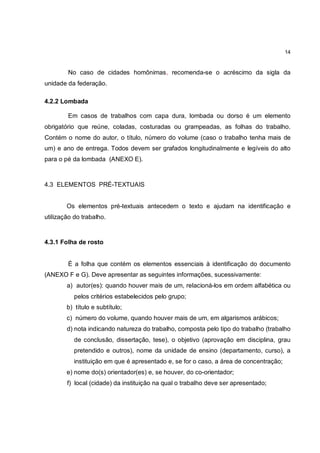 14


        No caso de cidades homônimas, recomenda-se o acréscimo da sigla da
unidade da federação.

4.2.2 Lombada

        Em casos de trabalhos com capa dura, lombada ou dorso é um elemento
obrigatório que reúne, coladas, costuradas ou grampeadas, as folhas do trabalho.
Contém o nome do autor, o título, número do volume (caso o trabalho tenha mais de
um) e ano de entrega. Todos devem ser grafados longitudinalmente e legíveis do alto
para o pé da lombada (ANEXO E).



4.3 ELEMENTOS PRÉ-TEXTUAIS


        Os elementos pré-textuais antecedem o texto e ajudam na identificação e
utilização do trabalho.



4.3.1 Folha de rosto


        É a folha que contém os elementos essenciais à identificação do documento
(ANEXO F e G). Deve apresentar as seguintes informações, sucessivamente:
        a) autor(es): quando houver mais de um, relacioná-los em ordem alfabética ou
           pelos critérios estabelecidos pelo grupo;
        b) título e subtítulo;
        c) número do volume, quando houver mais de um, em algarismos arábicos;
        d) nota indicando natureza do trabalho, composta pelo tipo do trabalho (trabalho
           de conclusão, dissertação, tese), o objetivo (aprovação em disciplina, grau
           pretendido e outros), nome da unidade de ensino (departamento, curso), a
           instituição em que é apresentado e, se for o caso, a área de concentração;
        e) nome do(s) orientador(es) e, se houver, do co-orientador;
        f) local (cidade) da instituição na qual o trabalho deve ser apresentado;
 