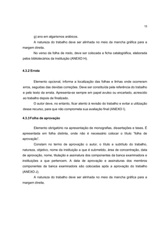 15


       g) ano em algarismos arábicos.
       A natureza do trabalho deve ser alinhada no meio da mancha gráfica para a
margem direita.
       No verso da folha de rosto, deve ser colocada a ficha catalográfica, elaborada
pelos bibliotecários da Instituição (ANEXO H).


4.3.2 Errata


       Elemento opcional, informa a localização das folhas e linhas onde ocorreram
erros, seguidas das devidas correções. Deve ser constituída pela referência do trabalho
e pelo texto da errata. Apresenta-se sempre em papel avulso ou encartado, acrescido
ao trabalho depois de finalizado.
       O autor deve, no entanto, ficar atento à revisão do trabalho e evitar a utilização
desse recurso, para que não comprometa sua avaliação final (ANEXO I).

4.3.3 Folha de aprovação


       Elemento obrigatório na apresentação de monografias, dissertações e teses. É
apresentada em folha distinta, onde não é necessário colocar o título “folha de
aprovação”.
       Constam no termo de aprovação o autor, o título e subtítulo do trabalho,
natureza, objetivo, nome da instituição a que é submetido, área de concentração, data
de aprovação, nome, titulação e assinatura dos componentes da banca examinadora e
instituições a que pertencem. A data de aprovação e assinaturas dos membros
componentes da banca examinadora são colocadas após a aprovação do trabalho
(ANEXO J).
       A natureza do trabalho deve ser alinhada no meio da mancha gráfica para a
margem direita.
 