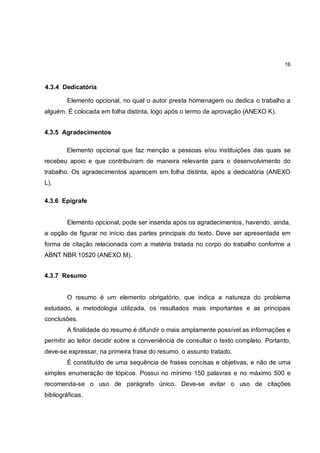 16



4.3.4 Dedicatória

        Elemento opcional, no qual o autor presta homenagem ou dedica o trabalho a
alguém. É colocada em folha distinta, logo após o termo de aprovação (ANEXO K).


4.3.5 Agradecimentos

        Elemento opcional que faz menção a pessoas e/ou instituições das quais se
recebeu apoio e que contribuíram de maneira relevante para o desenvolvimento do
trabalho. Os agradecimentos aparecem em folha distinta, após a dedicatória (ANEXO
L).

4.3.6 Epígrafe


        Elemento opcional, pode ser inserida após os agradecimentos, havendo, ainda,
a opção de figurar no início das partes principais do texto. Deve ser apresentada em
forma de citação relacionada com a matéria tratada no corpo do trabalho conforme a
ABNT NBR 10520 (ANEXO M).


4.3.7 Resumo


        O resumo é um elemento obrigatório, que indica a natureza do problema
estudado, a metodologia utilizada, os resultados mais importantes e as principais
conclusões.
        A finalidade do resumo é difundir o mais amplamente possível as informações e
permitir ao leitor decidir sobre a conveniência de consultar o texto completo. Portanto,
deve-se expressar, na primeira frase do resumo, o assunto tratado.
        É constituído de uma sequência de frases concisas e objetivas, e não de uma
simples enumeração de tópicos. Possui no mínimo 150 palavras e no máximo 500 e
recomenda-se o uso de parágrafo único. Deve-se evitar o uso de citações
bibliográficas.
 