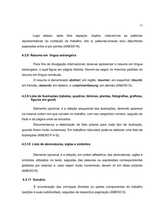17


        Logo   abaixo,   após   dois   espaços    duplos,   colocam-se   as   palavras
representativas do conteúdo do trabalho, isto é, palavras-chaves e/ou descritores
separados entre si por pontos (ANEXO N).

4.3.8 Resumo em língua estrangeira

        Para fins de divulgação internacional, deve-se apresentar o resumo em língua
estrangeira, o qual figura em página distinta. Devem-se seguir os mesmos padrões do
resumo em língua vernácula.
        O resumo é denominado abstract, em inglês, resumen, em espanhol, résumé,
em francês, riassunto, em italiano, e zusammenfassung, em alemão (ANEXO O).


4.3.9 Lista de ilustrações (tabelas, quadros, lâminas, plantas, fotografias, gráficos,
       figuras em geral)

        Elemento opcional, é a relação sequencial das ilustrações, devendo aparecer
na mesma ordem em que constar no trabalho, com seu respectivo número, seguido do
título e da página onde se encontra.
        Recomenda-se a elaboração de lista própria para cada tipo de ilustração,
quando forem muito numerosas. Em trabalhos reduzidos pode-se elaborar uma lista de
ilustrações (ANEXO P e Q).

4.3.10 Lista de abreviaturas, siglas e símbolos


        Elemento opcional, é a relação, em ordem alfabética, das abreviaturas, siglas e
símbolos utilizados no texto, seguidas das palavras ou expressões correspondentes
grafadas por extenso e, caso sejam muito numerosas, devem vir em listas próprias
(ANEXO R).

4.3.11 Sumário

        É enumeração das principais divisões ou partes componentes do trabalho
(seções e suas subdivisões), seguidas da respectiva paginação (ANEXO S).
 