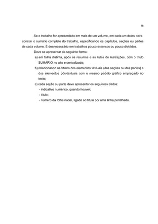 18


        Se o trabalho for apresentado em mais de um volume, em cada um deles deve
constar o sumário completo do trabalho, especificando os capítulos, seções ou partes
de cada volume. É desnecessário em trabalhos pouco extensos ou pouco divididos.
        Deve se apresentar da seguinte forma:
        a) em folha distinta, após os resumos e as listas de ilustrações, com o título
           SUMÁRIO no alto e centralizado;
        b) relacionando os títulos dos elementos textuais (das seções ou das partes) e
           dos elementos pós-textuais com o mesmo padrão gráfico empregado no
           texto;
        c) cada seção ou parte deve apresentar os seguintes dados:
           - indicativo numérico, quando houver;
           - título;
           - número da folha inicial, ligado ao título por uma linha pontilhada.
 