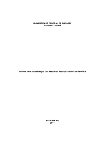 UNIVERSIDADE FEDERAL DE RORAIMA
                       Biblioteca Central




Normas para Apresentação dos Trabalhos Técnico-Científicos da UFRR




                          Boa Vista, RR
                              2011
 