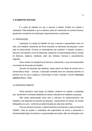 19


5 ELEMENTOS TEXTUAIS



       É a parte do trabalho em que o assunto é tratado, dividido em seções e
subseções. Pela finalidade a que se destina, pode ser estruturado de maneira diversa,
geralmente consistindo em introdução, desenvolvimento e conclusões.


5.1 INTRODUÇÃO

        Introdução é a seção do trabalho em que o assunto é apresentado como um
todo, sem detalhes. Apresenta, de forma resumida, os elementos da pesquisa e como
esta foi desenvolvida. Fornece os antecedentes que justificam o trabalho, focaliza o
assunto a ser tratado e como foi elaborado, apresenta a fundamentação teórica, revisão
de literatura, objetivos, hipóteses, além dos métodos, técnicas e procedimentos
seguidos.
        Deve constar um parágrafo que descreva, exatamente, o que será apresentado
nas seções de discussão do trabalho.
        Quando da descrição das espécies, essas devem ser feitas de acordo com a
nomenclatura oficial.   Contudo, a descrição completa deve ser colocada somente na
primeira vez em que a espécie é mencionada no texto. Exemplo: Concha (Chicoreus
spectrum Reeve, 1846).



5.2 DESENVOLVIMENTO


        Parte principal e mais longa, do trabalho, divide-se em seções e subseções
que apresentam o conteúdo detalhado do estudo, discutindo em detalhes a pesquisa.
        Não existe padronização única para a estrutura do desenvolvimento dos
trabalhos, que depende da natureza da pesquisa - experimental, de campo, de revisão
bibliográfica ou outro - conforme as determinações de cada área científica.
        Para as ciências humanas, o desenvolvimento compreende a parte principal do
trabalho, onde as seções e subseções são organizadas de forma a apresentar a
fundamentação lógica do estudo e a argumentação dos dados, além da articulação com
 