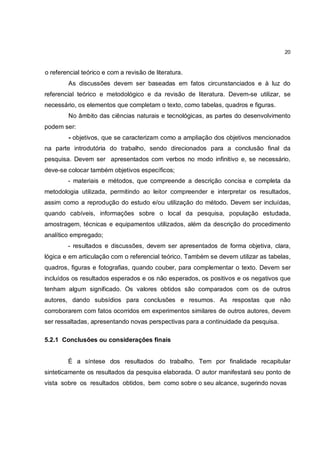 20


o referencial teórico e com a revisão de literatura.
        As discussões devem ser baseadas em fatos circunstanciados e à luz do
referencial teórico e metodológico e da revisão de literatura. Devem-se utilizar, se
necessário, os elementos que completam o texto, como tabelas, quadros e figuras.
        No âmbito das ciências naturais e tecnológicas, as partes do desenvolvimento
podem ser:
        - objetivos, que se caracterizam como a ampliação dos objetivos mencionados
na parte introdutória do trabalho, sendo direcionados para a conclusão final da
pesquisa. Devem ser apresentados com verbos no modo infinitivo e, se necessário,
deve-se colocar também objetivos específicos;
        - materiais e métodos, que compreende a descrição concisa e completa da
metodologia utilizada, permitindo ao leitor compreender e interpretar os resultados,
assim como a reprodução do estudo e/ou utilização do método. Devem ser incluídas,
quando cabíveis, informações sobre o local da pesquisa, população estudada,
amostragem, técnicas e equipamentos utilizados, além da descrição do procedimento
analítico empregado;
        - resultados e discussões, devem ser apresentados de forma objetiva, clara,
lógica e em articulação com o referencial teórico. Também se devem utilizar as tabelas,
quadros, figuras e fotografias, quando couber, para complementar o texto. Devem ser
incluídos os resultados esperados e os não esperados, os positivos e os negativos que
tenham algum significado. Os valores obtidos são comparados com os de outros
autores, dando subsídios para conclusões e resumos. As respostas que não
corroborarem com fatos ocorridos em experimentos similares de outros autores, devem
ser ressaltadas, apresentando novas perspectivas para a continuidade da pesquisa.

5.2.1 Conclusões ou considerações finais


        É a síntese dos resultados do trabalho. Tem por finalidade recapitular
sinteticamente os resultados da pesquisa elaborada. O autor manifestará seu ponto de
vista sobre os resultados obtidos, bem como sobre o seu alcance, sugerindo novas
 
