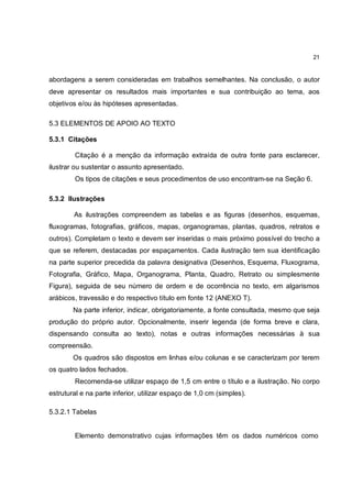 21


abordagens a serem consideradas em trabalhos semelhantes. Na conclusão, o autor
deve apresentar os resultados mais importantes e sua contribuição ao tema, aos
objetivos e/ou às hipóteses apresentadas.

5.3 ELEMENTOS DE APOIO AO TEXTO

5.3.1 Citações

        Citação é a menção da informação extraída de outra fonte para esclarecer,
ilustrar ou sustentar o assunto apresentado.
        Os tipos de citações e seus procedimentos de uso encontram-se na Seção 6.

5.3.2 Ilustrações

        As ilustrações compreendem as tabelas e as figuras (desenhos, esquemas,
fluxogramas, fotografias, gráficos, mapas, organogramas, plantas, quadros, retratos e
outros). Completam o texto e devem ser inseridas o mais próximo possível do trecho a
que se referem, destacadas por espaçamentos. Cada ilustração tem sua identificação
na parte superior precedida da palavra designativa (Desenhos, Esquema, Fluxograma,
Fotografia, Gráfico, Mapa, Organograma, Planta, Quadro, Retrato ou simplesmente
Figura), seguida de seu número de ordem e de ocorrência no texto, em algarismos
arábicos, travessão e do respectivo título em fonte 12 (ANEXO T).
        Na parte inferior, indicar, obrigatoriamente, a fonte consultada, mesmo que seja
produção do próprio autor. Opcionalmente, inserir legenda (de forma breve e clara,
dispensando consulta ao texto), notas e outras informações necessárias à sua
compreensão.
        Os quadros são dispostos em linhas e/ou colunas e se caracterizam por terem
os quatro lados fechados.
        Recomenda-se utilizar espaço de 1,5 cm entre o título e a ilustração. No corpo
estrutural e na parte inferior, utilizar espaço de 1,0 cm (simples).

5.3.2.1 Tabelas


        Elemento demonstrativo cujas informações têm os dados numéricos como
 