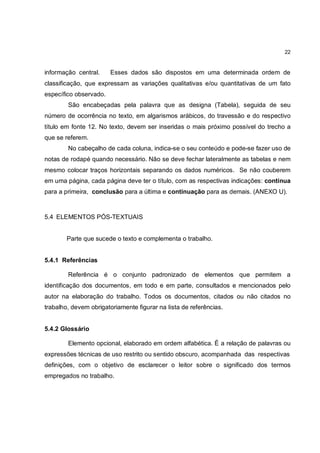 22


informação central.     Esses dados são dispostos em uma determinada ordem de
classificação, que expressam as variações qualitativas e/ou quantitativas de um fato
específico observado.
        São encabeçadas pela palavra que as designa (Tabela), seguida de seu
número de ocorrência no texto, em algarismos arábicos, do travessão e do respectivo
título em fonte 12. No texto, devem ser inseridas o mais próximo possível do trecho a
que se referem.
        No cabeçalho de cada coluna, indica-se o seu conteúdo e pode-se fazer uso de
notas de rodapé quando necessário. Não se deve fechar lateralmente as tabelas e nem
mesmo colocar traços horizontais separando os dados numéricos. Se não couberem
em uma página, cada página deve ter o título, com as respectivas indicações: continua
para a primeira, conclusão para a última e continuação para as demais. (ANEXO U).



5.4 ELEMENTOS PÓS-TEXTUAIS


        Parte que sucede o texto e complementa o trabalho.


5.4.1 Referências

        Referência é o conjunto padronizado de elementos que permitem a
identificação dos documentos, em todo e em parte, consultados e mencionados pelo
autor na elaboração do trabalho. Todos os documentos, citados ou não citados no
trabalho, devem obrigatoriamente figurar na lista de referências.


5.4.2 Glossário

        Elemento opcional, elaborado em ordem alfabética. É a relação de palavras ou
expressões técnicas de uso restrito ou sentido obscuro, acompanhada das respectivas
definições, com o objetivo de esclarecer o leitor sobre o significado dos termos
empregados no trabalho.
 