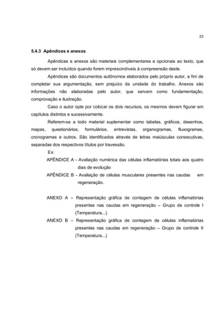 23



5.4.3 Apêndices e anexos

         Apêndices e anexos são materiais complementares e opcionais ao texto, que
só devem ser incluídos quando forem imprescindíveis à compreensão deste.
         Apêndices são documentos autônomos elaborados pelo próprio autor, a fim de
completar sua argumentação, sem prejuízo da unidade do trabalho. Anexos são
informações    não   elaboradas   pelo     autor,   que    servem como   fundamentação,
comprovação e ilustração.
         Caso o autor opte por colocar os dois recursos, os mesmos devem figurar em
capítulos distintos e sucessivamente.
         Referem-se a todo material suplementar como tabelas, gráficos, desenhos,
mapas,     questionários,   formulários,    entrevistas,    organogramas,   fluxogramas,
cronogramas e outros. São identificados através de letras maiúsculas consecutivas,
separadas dos respectivos títulos por travessão.
         Ex:
         APÊNDICE A - Avaliação numérica das células inflamatórias totais aos quatro
                        dias de evolução
         APÊNDICE B - Avaliação de células musculares presentes nas caudas           em
                        regeneração.


         ANEXO A – Representação gráfica de contagem de células inflamatórias
                       presentes nas caudas em regeneração – Grupo de controle I
                       (Temperatura...)
         ANEXO B – Representação gráfica de contagem de células inflamatórias
                       presentes nas caudas em regeneração – Grupo de controle II
                       (Temperatura...)
 