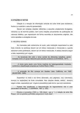 24



6 CITAÇÕES E NOTAS

        Citação é a menção de informação extraída de outra fonte para esclarecer,
ilustrar ou sustentar o assunto apresentado.
        Devem ser evitadas citações referentes a assuntos amplamente divulgados,
rotineiros ou de domínio público, bem como citações provenientes de publicações de
natureza didática, que reproduzem de forma resumida os documentos originais, tais
como apostilas e anotações de aula.

6.1 REGRAS GERAIS

        As chamadas pelo sobrenome do autor, pela instituição responsável ou pelo
título incluído na sentença devem ser em letras maiúsculas e minúsculas e, quando
estiverem entre parênteses, devem ser em letras maiúsculas. A este(s) deve(m) seguir
a data, separado(s) por vírgula.

       As leveduras têm sido o tema central de diferentes trabalhos, sendo
 tomadas como um grupo relevante para estudos evolutivos (LACHANCE, 1977).


        A ironia seria assim uma forma implícita de heterogeneidade mostrada,
 conforme a classificação proposta por Authier-Reiriz (1982).


      A produção de lítio começa em Searles Lake, Califórnia, em 1928
 (MUNFORD, 1949).

        Especificar no texto e de forma abreviada, a(s) página(s), o(s) volumes(s),
tomo(s) ou seção(ões) da fonte consultada. Nas citações diretas, este(s)        deve(m)
seguir a data, separado(s) por vírgula e precedido(s) pelo termo, que o(s) caracteriza.

       “Apesar das aparências, a desconstrução do logocentrismo não é uma
psicanálise da filosofia [...]” (DERRIDA, 1967, p. 293).

      Oliveira e Leonardos (1943, p. 146) dizem que a “ [...] relação da série São
Roque com os granitos porfiróides pequenos é muito clara”.
 