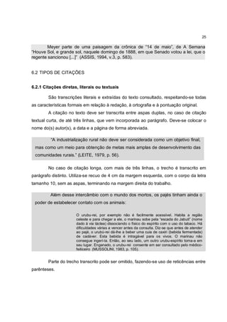 25

        Meyer parte de uma paisagem da crônica de “14 de maio”, de A Semana
“Houve Sol, e grande sol, naquele domingo de 1888, em que Senado votou a lei, que o
regente sancionou [...]” (ASSIS, 1994, v.3, p. 583).


6.2 TIPOS DE CITAÇÕES


6.2.1 Citações diretas, literais ou textuais

        São transcrições literais e extraídas do texto consultado, respeitando-se todas
as características formais em relação à redação, à ortografia e à pontuação original.
        A citação no texto deve ser transcrita entre aspas duplas, no caso de citação
textual curta, de até três linhas, que vem incorporada ao parágrafo. Deve-se colocar o
nome do(s) autor(s), a data e a página de forma abreviada.

         “A industrialização rural não deve ser considerada como um objetivo final,
 mas como um meio para obtenção de metas mais amplas de desenvolvimento das
 comunidades rurais.” (LEITE, 1979, p. 56).

        No caso de citação longa, com mais de três linhas, o trecho é transcrito em
parágrafo distinto. Utiliza-se recuo de 4 cm da margem esquerda, com o corpo da letra
tamanho 10, sem as aspas, terminando na margem direita do trabalho.

         Além desse intercâmbio com o mundo dos mortos, os pajés tinham ainda o
 poder de estabelecer contato com os animais:

                      O urubu-rei, por exemplo não é facilmente acessível. Habita a região
                      celeste e para chegar a ele, o marinau sobe pela “escada do Jabuti” (nome
                      dado à via láctea) dissociando o físico do espírito com o uso do tabaco. Há
                      dificuldades várias a vencer antes da consulta. Diz-se que antes de atender
                      ao pajé, o urubú-rei dá-lhe a beber uma cuia de caxiri (bebida fermentada)
                      de cadáver. Esta bebida é intragável para os vivos. O marinau não
                      consegue ingerí-la. Então, ao seu lado, um outro urubu-espírito toma-a em
                      seu lugar. Enganado, o urubu-rei consente em ser consultado pelo médico-
                      feiticeiro (MUSSOLINI, 1983, p. 105).


        Parte do trecho transcrito pode ser omitido, fazendo-se uso de reticências entre
parênteses.
 