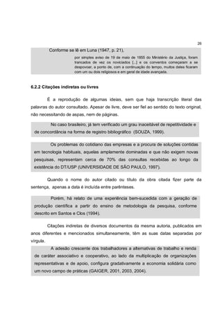 26
           Conforme se lê em Luna (1947, p. 21),
                        por simples aviso de 19 de maio de 1855 do Ministério da Justiça, foram
                        trancados de vez os noviciados [...] e os conventos começaram a se
                        despovoar, a ponto de, com a continuação do tempo, muitos deles ficaram
                        com um ou dois religiosos e em geral de idade avançada.



6.2.2 Citações indiretas ou livres

           É a reprodução de algumas ideias, sem que haja transcrição literal das
palavras do autor consultado. Apesar de livre, deve ser fiel ao sentido do texto original,
não necessitando de aspas, nem de páginas.

            No caso brasileiro, já tem verificado um grau inaceitável de repetitividade e
 de concordância na forma de registro bibliográfico (SOUZA, 1999).

            Os problemas do cotidiano das empresas e a procura de soluções contidas
 em tecnologia habituais, aquelas amplamente dominadas e que não exigem novas
 pesquisas, representam cerca de 70% das consultas recebidas ao longo da
 existência do DT/USP (UNIVERSIDADE DE SÃO PAULO, 1997).

           Quando o nome do autor citado ou título da obra citada fizer parte da
sentença, apenas a data é incluída entre parênteses.

            Porém, há relato de uma experiência bem-sucedida com a geração de
 produção científica a partir do ensino de metodologia da pesquisa, conforme
 descrito em Santos e Clos (1994).

           Citações indiretas de diversos documentos da mesma autoria, publicados em
anos diferentes e mencionados simultaneamente, têm as suas datas separadas por
vírgula.
            A adesão crescente dos trabalhadores a alternativas de trabalho e renda
 de caráter associativo e cooperativo, ao lado da multiplicação de organizações
 representativas e de apoio, configura gradativamente a economia solidária como
 um novo campo de práticas (GAIGER, 2001, 2003, 2004).
 
