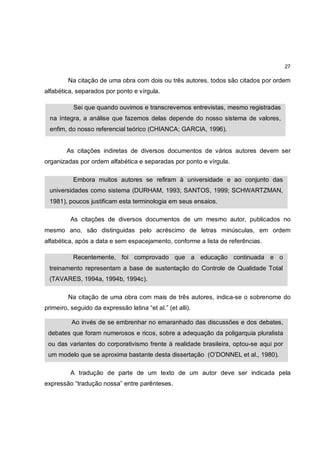 27

         Na citação de uma obra com dois ou três autores, todos são citados por ordem
alfabética, separados por ponto e vírgula.

           Sei que quando ouvimos e transcrevemos entrevistas, mesmo registradas
  na íntegra, a análise que fazemos delas depende do nosso sistema de valores,
  enfim, do nosso referencial teórico (CHIANCA; GARCIA, 1996).


        As citações indiretas de diversos documentos de vários autores devem ser
organizadas por ordem alfabética e separadas por ponto e vírgula.

           Embora muitos autores se refiram à universidade e ao conjunto das
 universidades como sistema (DURHAM, 1993; SANTOS, 1999; SCHWARTZMAN,
 1981), poucos justificam esta terminologia em seus ensaios.

          As citações de diversos documentos de um mesmo autor, publicados no
mesmo ano, são distinguidas pelo acréscimo de letras minúsculas, em ordem
alfabética, após a data e sem espacejamento, conforme a lista de referências.

           Recentemente, foi comprovado que a educação continuada e o
 treinamento representam a base de sustentação do Controle de Qualidade Total
 (TAVARES, 1994a, 1994b, 1994c).

         Na citação de uma obra com mais de três autores, indica-se o sobrenome do
primeiro, seguido da expressão latina “et al.” (et alli).

          Ao invés de se embrenhar no emaranhado das discussões e dos debates,
 debates que foram numerosos e ricos, sobre a adequação da poligarquia pluralista
 ou das variantes do corporativismo frente à realidade brasileira, optou-se aqui por
 um modelo que se aproxima bastante desta dissertação (O’DONNEL et al., 1980).

          A tradução de parte de um texto de um autor deve ser indicada pela
expressão “tradução nossa” entre parênteses.
 