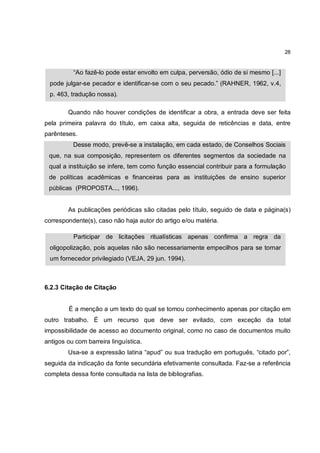 28


          “Ao fazê-lo pode estar envolto em culpa, perversão, ódio de si mesmo [...]
 pode julgar-se pecador e identificar-se com o seu pecado.” (RAHNER, 1962, v.4,
 p. 463, tradução nossa).

        Quando não houver condições de identificar a obra, a entrada deve ser feita
pela primeira palavra do título, em caixa alta, seguida de reticências e data, entre
parênteses.
          Desse modo, prevê-se a instalação, em cada estado, de Conselhos Sociais
 que, na sua composição, representem os diferentes segmentos da sociedade na
 qual a instituição se infere, tem como função essencial contribuir para a formulação
 de políticas acadêmicas e financeiras para as instituições de ensino superior
 públicas (PROPOSTA..., 1996).


        As publicações periódicas são citadas pelo título, seguido de data e página(s)
correspondente(s), caso não haja autor do artigo e/ou matéria.

          Participar de licitações ritualísticas apenas confirma a regra da
 oligopolização, pois aquelas não são necessariamente empecilhos para se tornar
 um fornecedor privilegiado (VEJA, 29 jun. 1994).



6.2.3 Citação de Citação


        É a menção a um texto do qual se tomou conhecimento apenas por citação em
outro trabalho. É um recurso que deve ser evitado, com exceção da total
impossibilidade de acesso ao documento original, como no caso de documentos muito
antigos ou com barreira linguística.
        Usa-se a expressão latina “apud” ou sua tradução em português, “citado por”,
seguida da indicação da fonte secundária efetivamente consultada. Faz-se a referência
completa dessa fonte consultada na lista de bibliografias.
 