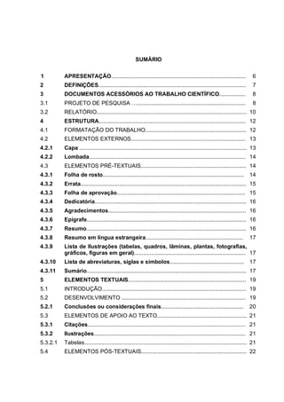 SUMÁRIO

1         APRESENTAÇÃO.......................................................................................               6
2         DEFINIÇÕES...............................................................................................         7
3         DOCUMENTOS ACESSÓRIOS AO TRABALHO CIENTÍFICO.................                                                     8
3.1       PROJETO DE PESQUISA …......................................................................                       8
3.2       RELATÓRIO................................................................................................. 10
4         ESTRUTURA............................................................................................... 12
4.1       FORMATAÇÃO DO TRABALHO................................................................. 12
4.2       ELEMENTOS EXTERNOS.......................................................................... 13
4.2.1     Capa ............................................................................................................ 13
4.2.2     Lombada..................................................................................................... 14
4.3       ELEMENTOS PRÉ-TEXTUAIS.................................................................... 14
4.3.1     Folha de rosto...........................................................................................       14
4.3.2     Errata........................................................................................................... 15
4.3.3     Folha de aprovação................................................................................... 15
4.3.4     Dedicatória.................................................................................................. 16
4.3.5     Agradecimentos......................................................................................... 16
4.3.6     Epígrafe....................................................................................................... 16
4.3.7     Resumo....................................................................................................... 16
4.3.8     Resumo em língua estrangeira...............................................................                     17
4.3.9     Lista de Ilustrações (tabelas, quadros, lâminas, plantas, fotografias,
          gráficos, figuras em geral)........................................................................ 17
4.3.10    Lista de abreviaturas, siglas e símbolos................................................ 17
4.3.11    Sumário....................................................................................................... 17
5         ELEMENTOS TEXTUAIS............................................................................ 19
5.1       INTRODUÇÃO............................................................................................. 19
5.2       DESENVOLVIMENTO ................................................................................ 19
5.2.1     Conclusões ou considerações finais.....................................................                         20
5.3       ELEMENTOS DE APOIO AO TEXTO.......................................................... 21
5.3.1     Citações...................................................................................................... 21
5.3.2     Ilustrações.................................................................................................. 21
5.3.2.1   Tabelas......................................................................................................... 21
5.4       ELEMENTOS PÓS-TEXTUAIS.................................................................... 22
 