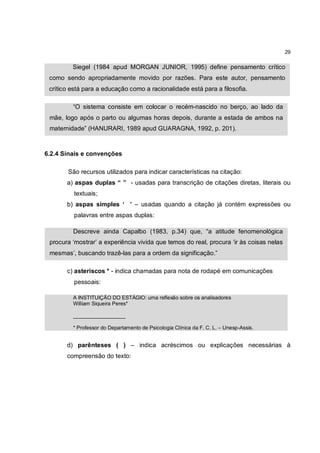 29

         Siegel (1984 apud MORGAN JUNIOR, 1995) define pensamento crítico
 como sendo apropriadamente movido por razões. Para este autor, pensamento
 crítico está para a educação como a racionalidade está para a filosofia.

         “O sistema consiste em colocar o recém-nascido no berço, ao lado da
 mãe, logo após o parto ou algumas horas depois, durante a estada de ambos na
 maternidade” (HANURARI, 1989 apud GUARAGNA, 1992, p. 201).



6.2.4 Sinais e convenções

       São recursos utilizados para indicar características na citação:
       a) aspas duplas “ ” - usadas para transcrição de citações diretas, literais ou
          textuais;
       b) aspas simples ‘ ’ – usadas quando a citação já contém expressões ou
          palavras entre aspas duplas:

         Descreve ainda Capalbo (1983, p.34) que, “a atitude fenomenológica
 procura ‘mostrar’ a experiência vivida que temos do real, procura ‘ir às coisas nelas
 mesmas’, buscando trazê-las para a ordem da significação.”

       c) asteriscos * - indica chamadas para nota de rodapé em comunicações
          pessoais:

         A INSTITUIÇÃO DO ESTÁGIO: uma reflexão sobre os analisadores
         William Siqueira Peres*

         __________________

         * Professor do Departamento de Psicologia Clínica da F. C. L. – Unesp-Assis.


       d) parênteses ( ) – indica acréscimos ou explicações necessárias à
       compreensão do texto:
 