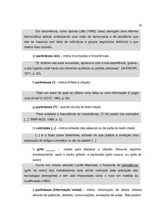 30

        Em decorrência, como aponta Little (1998): (eles) advogam uma reforma
democrática radical, endossando uma visão de democracia e de pluralismo que
não se coaduna com idéia de indivíduos e grupos segmentos definindo o que
melhor lhes convém.

      e) parênteses (sic) – indica incorreções e incoerências:

        “D. Antônio nas suas excursões, ajudava-o com a sua experiência, guiava-
o aos lugares onde havia (sic) terrenos auríferos ou pedras preciosas” (ALENCAR,
1971, p. 23).

      f) parênteses (!) – indica ênfase à citação:


        “Citar um autor do qual se utilizou uma idéia ou uma informação é pagar
uma dívida”(!) (ECO, 1983, p. 34).

      g) parênteses (?) – suscita dúvida ao texto citado:

        “Para enfatizar a importância da coexistência, (?) foi usado nos exemplos
[...]” (NBR 6023, 1989, p. 2).

      h) colchetes [...] – indica omissão das palavras ou de parte do texto citado:

        [...] é o fazer quem determina, através da sua prática a evolução e/ou
adaptação de antigos conceitos no ato de assistir [...]

      i) grifo _____ -           usado para destacar a citação. Deve-se registrar,
      imediatamente após o trecho grifado, a expressão (grifo nosso) ou (grifo do
      autor):
         Como nos chama atenção Lucília Machado, o horizonte da polivalência
(grifo do autor) dos trabalhadores está sendo colocado pela aplicação das
tecnologias emergentes e tem sido interpretado como o novo em matéria de
qualificação (1992).

      j) parênteses (informação verbal) – indica          informação de dados obtidos
      através de palestras, debates, comunicações, anotações de aulas. Não podem
 