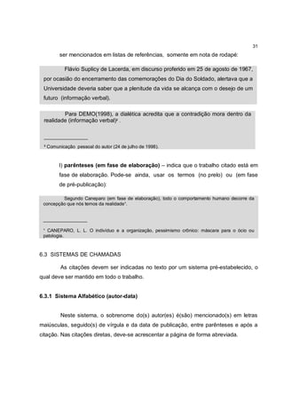 31
        ser mencionados em listas de referências, somente em nota de rodapé:

          Flávio Suplicy de Lacerda, em discurso proferido em 25 de agosto de 1967,
 por ocasião do encerramento das comemorações do Dia do Soldado, alertava que a
 Universidade deveria saber que a plenitude da vida se alcança com o desejo de um
 futuro (informação verbal).

         Para DEMO(1998), a dialética acredita que a contradição mora dentro da
 realidade (informação verbal)² .

 _________________

 ² Comunicação pessoal do autor (24 de julho de 1998).



        l) parênteses (em fase de elaboração) – indica que o trabalho citado está em
        fase de elaboração. Pode-se ainda, usar os termos (no prelo) ou (em fase
        de pré-publicação):

         Segundo Caneparo (em fase de elaboração), todo o comportamento humano decorre da
 concepção que nós temos da realidade¹.


 _________________

 ¹ CANEPARO, L. L. O indivíduo e a organização, pessimismo crônico: máscara para o ócio ou
 patologia.



6.3 SISTEMAS DE CHAMADAS

        As citações devem ser indicadas no texto por um sistema pré-estabelecido, o
qual deve ser mantido em todo o trabalho.


6.3.1 Sistema Alfabético (autor-data)


        Neste sistema, o sobrenome do(s) autor(es) é(são) mencionado(s) em letras
maiúsculas, seguido(s) de vírgula e da data de publicação, entre parênteses e após a
citação. Nas citações diretas, deve-se acrescentar a página de forma abreviada.
 