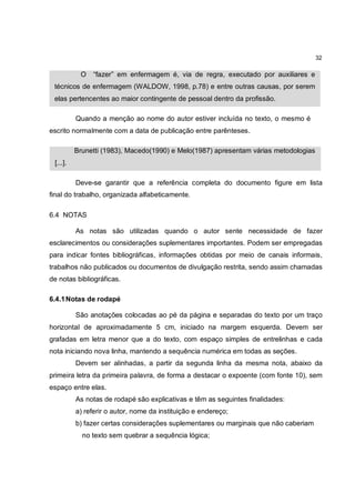 32

           O   “fazer” em enfermagem é, via de regra, executado por auxiliares e
 técnicos de enfermagem (WALDOW, 1998, p.78) e entre outras causas, por serem
 elas pertencentes ao maior contingente de pessoal dentro da profissão.

          Quando a menção ao nome do autor estiver incluída no texto, o mesmo é
escrito normalmente com a data de publicação entre parênteses.

          Brunetti (1983), Macedo(1990) e Melo(1987) apresentam várias metodologias
 [...].

          Deve-se garantir que a referência completa do documento figure em lista
final do trabalho, organizada alfabeticamente.

6.4 NOTAS

          As notas são utilizadas quando o autor sente necessidade de fazer
esclarecimentos ou considerações suplementares importantes. Podem ser empregadas
para indicar fontes bibliográficas, informações obtidas por meio de canais informais,
trabalhos não publicados ou documentos de divulgação restrita, sendo assim chamadas
de notas bibliográficas.

6.4.1 Notas de rodapé

          São anotações colocadas ao pé da página e separadas do texto por um traço
horizontal de aproximadamente 5 cm, iniciado na margem esquerda. Devem ser
grafadas em letra menor que a do texto, com espaço simples de entrelinhas e cada
nota iniciando nova linha, mantendo a sequência numérica em todas as seções.
          Devem ser alinhadas, a partir da segunda linha da mesma nota, abaixo da
primeira letra da primeira palavra, de forma a destacar o expoente (com fonte 10), sem
espaço entre elas.
          As notas de rodapé são explicativas e têm as seguintes finalidades:
          a) referir o autor, nome da instituição e endereço;
          b) fazer certas considerações suplementares ou marginais que não caberiam
            no texto sem quebrar a sequência lógica;
 