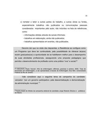 33


        c) remeter o leitor a outras partes do trabalho, a outras obras ou fontes,
          especialmente       trabalhos    não    publicados     ou comunicações           pessoais
          considerados importantes pelo autor, não incluídos na lista de referências,
          como:
            - informações obtidas através de canais informais;
            - trabalhos em elaboração, ainda não publicados;
            - trabalhos apresentados em eventos, não publicados.


          Decorre daí que na visão dos depoentes, a Residência se configura como
um Programa que deve ter continuidade, pela possibilidade de oferecer às(aos)
recém graduados(os) a oportunidade de se habilitarem melhor para o desempenho
de suas atividades profissionais, assegurando uma proposta pedagógica que
permita o desenvolvimento da profissão como uma prática “viva” e social.³²


_____________
³² VACCAVO, Paulo Vaccari. Arte da enfermagem: efêmera, graciosa e perene, 2000. Tese de
Doutorado em Enfermagem, a ser apresentada à Escola de Enfermagem Ana Néri, Universidade
Federal do Rio de Janeiro.

          Vale considerar aqui o seguinte lema de campanha do candidato
vencedor: “por um governo participativo; pela descentralização e democratização
da administração municipal.” 5


_____________
5
  Trecho tirado do folheto da campanha eleitoral do candidato Jorge Roberto Silveira à   prefeitura
de Niterói.
 