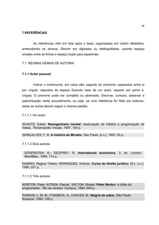 34

7 REFERÊNCIAS


       As referências vêm em lista após o texto, organizadas em ordem alfabética,
antecedendo os anexos. Devem ser digitadas ou datilografadas, usando espaço
simples entre as linhas e espaço duplo para separá-las.

7.1 REGRAS GERAIS DE AUTORIA


7.1.1 Autor pessoal


       Indicar o sobrenome, em caixa alta, seguido do prenome, separados entre si
por vírgula, seguidos de espaço. Quando mais de um autor, separar por ponto e
vírgula. O prenome pode ser completo ou abreviado. Deve-se, contudo, observar a
padronização neste procedimento, ou seja, se uma referência for feita por extenso,
todas as outras devem seguir o mesmo padrão.

7.1.1.1 Um autor

SCHÜTZ, Edwin. Reengenharia mental: reeducação de hábitos e programação de
metas. Florianópolis: Insular, 1997. 104 p.

GONÇALVES, F. B. A história de Mirador. São Paulo: [s.n.], 1993. 93 p.

7.1.1.2 Dois autores

 SÓDERSTEN, B.; GEOFREY, R. International economics. 3. ed. London:
 MacMillan, 1994. 714 p.

DAMIÃO, Regina Toledo; HENRIQUES, Antonio. Curso de direito jurídico. [S.l.: s.n.],
1995. 201 p.

7.1.1.3 Três autores

NORTON, Peter; AITKEN, Pascal; WILTON, Robert. Peter Norton: a bíblia do
programador. Rio de Janeiro: Campus, 1994. 640 p.

PASSOS, L. M. M.; FONSECA, A.; CHAVES, M. Alegria de saber. São Paulo:
Scipione, 1995. 136 p.
 