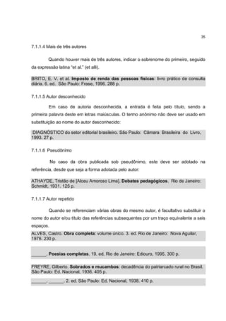 35

7.1.1.4 Mais de três autores

         Quando houver mais de três autores, indicar o sobrenome do primeiro, seguido
da expressão latina “et al.” (et alli).

BRITO, E. V. et al. Imposto de renda das pessoas físicas: livro prático de consulta
diária. 6. ed. São Paulo: Frase, 1996. 288 p.

7.1.1.5 Autor desconhecido

         Em caso de autoria desconhecida, a entrada é feita pelo título, sendo a
primeira palavra deste em letras maiúsculas. O termo anônimo não deve ser usado em
substituição ao nome do autor desconhecido:

DIAGNÓSTICO do setor editorial brasileiro. São Paulo: Câmara Brasileira do Livro,
1993. 27 p.

7.1.1.6 Pseudônimo

           No caso da obra publicada sob pseudônimo, este deve ser adotado na
referência, desde que seja a forma adotada pelo autor:

ATHAYDE, Tristão de [Alceu Amoroso Lima]. Debates pedagógicos. Rio de Janeiro:
Schmidt, 1931. 125 p.

7.1.1.7 Autor repetido

         Quando se referenciam várias obras do mesmo autor, é facultativo substituir o
nome do autor e/ou título das referências subsequentes por um traço equivalente a seis
espaços.
ALVES, Castro. Obra completa: volume único. 3. ed. Rio de Janeiro: Nova Aguilar,
1976. 230 p.


______. Poesias completas. 19. ed. Rio de Janeiro: Ediouro, 1995. 300 p.

FREYRE, Gilberto. Sobrados e mucambos: decadência do patriarcado rural no Brasil.
São Paulo: Ed. Nacional, 1936. 405 p.

______. ______. 2. ed. São Paulo: Ed. Nacional, 1938. 410 p.
 