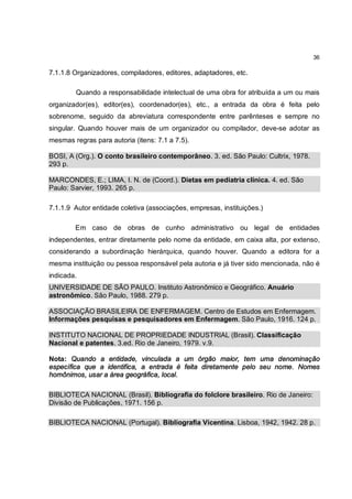 36

7.1.1.8 Organizadores, compiladores, editores, adaptadores, etc.

        Quando a responsabilidade intelectual de uma obra for atribuída a um ou mais
organizador(es), editor(es), coordenador(es), etc., a entrada da obra é feita pelo
sobrenome, seguido da abreviatura correspondente entre parênteses e sempre no
singular. Quando houver mais de um organizador ou compilador, deve-se adotar as
mesmas regras para autoria (itens: 7.1 a 7.5).

BOSI, A (Org.). O conto brasileiro contemporâneo. 3. ed. São Paulo: Cultrix, 1978.
293 p.

MARCONDES, E.; LIMA, I. N. de (Coord.). Dietas em pediatria clínica. 4. ed. São
Paulo: Sarvier, 1993. 265 p.

7.1.1.9 Autor entidade coletiva (associações, empresas, instituições.)

        Em caso de obras de cunho administrativo ou legal de entidades
independentes, entrar diretamente pelo nome da entidade, em caixa alta, por extenso,
considerando a subordinação hierárquica, quando houver. Quando a editora for a
mesma instituição ou pessoa responsável pela autoria e já tiver sido mencionada, não é
indicada.
UNIVERSIDADE DE SÃO PAULO. Instituto Astronômico e Geográfico. Anuário
astronômico. São Paulo, 1988. 279 p.

ASSOCIAÇÃO BRASILEIRA DE ENFERMAGEM. Centro de Estudos em Enfermagem.
Informações pesquisas e pesquisadores em Enfermagem. São Paulo, 1916. 124 p.

INSTITUTO NACIONAL DE PROPRIEDADE INDUSTRIAL (Brasil). Classificação
Nacional e patentes. 3.ed. Rio de Janeiro, 1979. v.9.

Nota: Quando a entidade, vinculada a um órgão maior, tem uma denominação
específica que a identifica, a entrada é feita diretamente pelo seu nome. Nomes
homônimos, usar a área geográfica, local.

BIBLIOTECA NACIONAL (Brasil). Bibliografia do folclore brasileiro. Rio de Janeiro:
Divisão de Publicações, 1971. 156 p.

BIBLIOTECA NACIONAL (Portugal). Bibliografia Vicentina. Lisboa, 1942, 1942. 28 p.
 