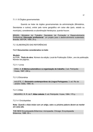 37

7.1.1.10 Órgãos governamentais

          Quando se tratar de órgãos governamentais da administração (Ministérios,
Secretarias e outros), entrar pelo nome geográfico em caixa alta (país, estado ou
município), considerando a subordinação hierárquica, quando houver.

BRASIL. Ministério do Trabalho. Secretaria de Formação e Desenvolvimento
Profissional. Educação profissional: um projeto para o desenvolvimento sustentado.
Brasília: SEFOR, 1995. 24 p.

7.2 ELABORAÇÃO DAS REFERÊNCIAS

7.2.1 Documentos considerados no todo

Modelo:
AUTOR. Título da obra. Número da edição. Local de Publicação: Editor , ano de publicação.
Número de páginas.

7.2.1.1 Livros

 DINA, A. A fábrica automática e a organização do trabalho. 2.ed. Petrópolis:
 Vozes, 1987. 206 p.


7.2.1.2 Dicionários

 AULETE, C. Dicionário contemporâneo da Língua Portuguesa. 3. ed. Rio de
 Janeiro: Delta, 1980. 5v.


7.2.1.3 Atlas

 MOURÃO, R. R. de F. Atlas celeste. 5. ed. Petrópolis: Vozes, 1984. 175 p.


7.2.1.4 Enciclopédias

Nota: Quando o título iniciar com um artigo, este e a próxima palavra devem se manter
em caixa alta.

THE NEW Encyclopaedia Britannica: micropaedia. Chicago: Encyclopaedia
Britannica, 1986. 30 v.
 