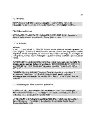 38

7.2.1.5 Bíblias

BÍBLIA. Português. Bíblia sagrada. Tradução de Padre Antônio Pereira de
Figueiredo. Rio de Janeiro: Encyclopaedia Britannica, 1980. Edição Ecumênica.


7.2.1.6 Normas técnicas

ASSOCIAÇÃO BRASILEIRA DE NORMAS TÉCNICAS. NBR 6028: informação e
documentação: resumo: apresentação. Rio de Janeiro, 2003. 2 p.


7.2.1.7 Patentes

Modelo:
NOME DO DEPOSITANTE, Nome do inventor, Nome do titular. Titulo da patente, na
língua original. Classificação internacional da patente. Sigla do país, seguida do número
da patente. Datas do depósito, da publicação do pedido de privilégio, da expedição da
carta patente, quando houver. Indicação da publicação onde foi citada a patente, se for
o caso.

ALFRED WERTLI AG. Bertrand Reymont. Dispositivo numa usina de fundição de
lingotes para o avanço do lingote fundido. Int CI3B22 D29/00.Den.PI 8002090. 2
abr. 1980, 25 nov. 1980. Revista da Propriedade Industrial, Rio de Janeiro, BR n.
527, p. 17.

EMBRAPA. Unidade de Apoio, Pesquisa e Desenvolvimento de Instrumentação
Agropecuária (São Carlos, SP). Paulo Estevan Cruvinel. Medidor digital
multissensor de temperatura para solos. BR n. PI 8903105-9, 26 jun. 1989, 30
maio 1995.


7.2.1.8 Dissertações, teses e trabalhos acadêmicos


RODRIGUES, M. V. Qualidade de vida no trabalho. 1989. 180p. Dissertação
(Mestrado em Administração) - Faculdade de Ciências Econômicas, Universidade
Federal de Minas Gerais, Belo Horizonte, 1989.

MORGADO, M. L. C. Reimplante dentário. 1990. 51p. Trabalho de Conclusão de
Curso (Graduação) - Faculdade de Odontologia, Universidade Camilo Castelo
Branco, São Paulo, 1990.
 