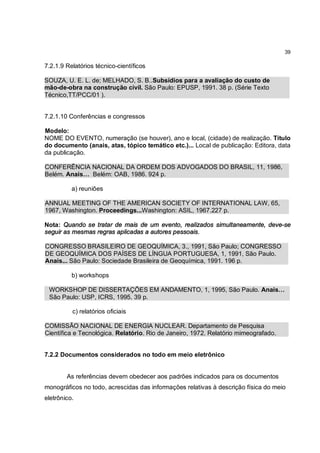 39

7.2.1.9 Relatórios técnico-científicos

SOUZA, U. E. L. de; MELHADO, S. B..Subsídios para a avaliação do custo de
mão-de-obra na construção civil. São Paulo: EPUSP, 1991. 38 p. (Série Texto
Técnico,TT/PCC/01 ).


7.2.1.10 Conferências e congressos

Modelo:
NOME DO EVENTO, numeração (se houver), ano e local, (cidade) de realização. Título
do documento (anais, atas, tópico temático etc.)... Local de publicação: Editora, data
da publicação.

CONFERÊNCIA NACIONAL DA ORDEM DOS ADVOGADOS DO BRASIL, 11, 1986,
Belém. Anais… Belém: OAB, 1986. 924 p.

          a) reuniões

ANNUAL MEETING OF THE AMERICAN SOCIETY OF INTERNATIONAL LAW, 65,
1967, Washington. Proceedings...Washington: ASIL, 1967.227 p.

Nota: Quando se tratar de mais de um evento, realizados simultaneamente, deve-se
seguir as mesmas regras aplicadas a autores pessoais.

CONGRESSO BRASILEIRO DE GEOQUÍMICA, 3., 1991, São Paulo; CONGRESSO
DE GEOQUÍMICA DOS PAÍSES DE LÍNGUA PORTUGUESA, 1, 1991, São Paulo.
Anais... São Paulo: Sociedade Brasileira de Geoquímica, 1991. 196 p.

          b) workshops

 WORKSHOP DE DISSERTAÇÕES EM ANDAMENTO, 1, 1995, São Paulo. Anais…
 São Paulo: USP, ICRS, 1995. 39 p.

          c) relatórios oficiais

COMISSÃO NACIONAL DE ENERGIA NUCLEAR. Departamento de Pesquisa
Científica e Tecnológica. Relatório. Rio de Janeiro, 1972. Relatório mimeografado.


7.2.2 Documentos considerados no todo em meio eletrônico


        As referências devem obedecer aos padrões indicados para os documentos
monográficos no todo, acrescidas das informações relativas à descrição física do meio
eletrônico.
 
