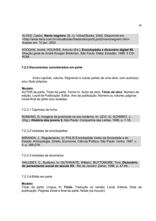 40



ALVES, Castro. Navio negreiro. [S. l.]: Virtual Books, 2000. Disponível em:
<http://www.terra.com.br/virtualbooks/freebooks/port/Lport2/navionegreiro.htm>.
Acesso em: 10 jan. 2002.

KOOGAN, André; HOUAISS, Antonio (Ed.). Enciclopédia e dicionário digital 98.
Direção geral de André Koogan Breikman. São Paulo: Delta; Estadão, 1998. 5 CD-
ROM.


7.2.3 Documentos considerados em parte


         Inclui capítulo, volume, fragmento e outras partes de uma obra, com autor(es)
e/ou título próprios.

Modelo:
AUTOR da parte. Título da parte. Termo In: Autor da obra. Título da obra. Número da
edição. Local de Publicação: Editor, Ano de publicação. Número ou volume, páginas
inicial-final da parte e/ou isoladas.


7.2.3.1 Capítulos de livros

ROMANO, G. Imagens da juventude na era moderna. In: LEVI, G.; SCHMIDT, J.
(Org.). História dos jovens 2. São Paulo: Companhia das Letras, 1996. p. 7-16.


7.2.3.2 Verbetes de enciclopédias

MIRANDA, J.. Regulamento. In: POLIS Enciclopédia Verbo da Sociedade e do
Estado: Antropologia, Direito, Economia, Ciência Política. São Paulo: Verbo, 1987. v.
5, p. 266-278.


7.2.3.3 Verbetes de dicionários

HALLISEY, C.. Budismo. In: OUTHWAITE, William; BUTTOMORE, Tom. Dicionário
do pensamento social do século XX. Rio de Janeiro: Zahar, 1996. p. 47-49.


7.2.3.4 Bíblia em parte

Modelo:
Título da parte. Língua. In: Título. Tradução ou versão. Local: Editora, Data de
publicação. Páginas inicial e final da parte. Notas (se houver).
 