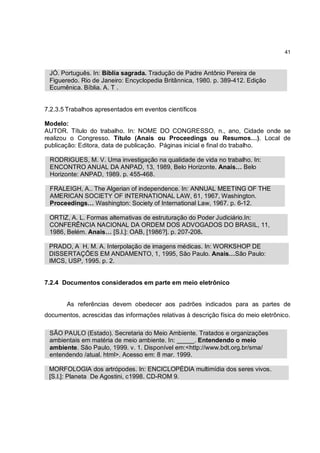 41



 JÓ. Português. In: Bíblia sagrada. Tradução de Padre Antônio Pereira de
 Figueredo. Rio de Janeiro: Encyclopedia Britânnica, 1980. p. 389-412. Edição
 Ecumênica. Bíblia. A. T .


7.2.3.5 Trabalhos apresentados em eventos científicos

Modelo:
AUTOR. Título do trabalho. In: NOME DO CONGRESSO, n., ano, Cidade onde se
realizou o Congresso. Título (Anais ou Proceedings ou Resumos…). Local de
publicação: Editora, data de publicação. Páginas inicial e final do trabalho.

 RODRIGUES, M. V. Uma investigação na qualidade de vida no trabalho. In:
 ENCONTRO ANUAL DA ANPAD, 13, 1989, Belo Horizonte. Anais… Belo
 Horizonte: ANPAD, 1989. p. 455-468.

 FRALEIGH, A.. The Algerian of independence. In: ANNUAL MEETING OF THE
 AMERICAN SOCIETY OF INTERNATIONAL LAW, 61, 1967, Washington.
 Proceedings… Washington: Society of International Law, 1967. p. 6-12.

 ORTIZ, A. L. Formas alternativas de estruturação do Poder Judiciário.In:
 CONFERÊNCIA NACIONAL DA ORDEM DOS ADVOGADOS DO BRASIL, 11,
 1986, Belém. Anais… [S.l.]: OAB, [1986?]. p. 207-208.

 PRADO, A H. M. A. Interpolação de imagens médicas. In: WORKSHOP DE
 DISSERTAÇÕES EM ANDAMENTO, 1, 1995, São Paulo. Anais…São Paulo:
 IMCS, USP, 1995. p. 2.


7.2.4 Documentos considerados em parte em meio eletrônico


       As referências devem obedecer aos padrões indicados para as partes de
documentos, acrescidas das informações relativas à descrição física do meio eletrônico.

 SÃO PAULO (Estado). Secretaria do Meio Ambiente. Tratados e organizações
 ambientais em matéria de meio ambiente. In: _____. Entendendo o meio
 ambiente. São Paulo, 1999. v. 1. Disponível em:<http://www.bdt.org.br/sma/
 entendendo /atual. html>. Acesso em: 8 mar. 1999.

 MORFOLOGIA dos artrópodes. In: ENCICLOPÉDIA multimídia dos seres vivos.
 [S.l.]: Planeta De Agostini, c1998. CD-ROM 9.
 