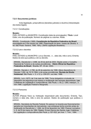 42

7.2.5 Documentos jurídicos

        Inclui legislação, jurisprudência (decisões judiciais) e doutrina (interpretação
dos textos legais).

7.2.5.1 Constituições

Modelo:
PAÍS, ESTADO ou MUNICÍPIO. Constituição (data de promulgação). Título. Local:
Editor, ano de publicação. Número de páginas ou volumes. Notas.

BRASIL. Constituição (1988). Constituição da República Federativa do Brasil:
promulgada em 5 de outubro de 1988. Organização do texto: Juarez de Oliveira. 4.
ed. São Paulo: Saraiva, 1990. 168 p. (Série Legislação Brasileira).

7.2.5.2 Leis e decretos

Modelo:
PAÍS, ESTADO ou MUNICÍPIO. Lei ou Decreto , n. , data (dia, mês e ano). Ementa.
Dados da obra que publicou a lei ou decreto.

 BRASIL. Decreto-lei n. 4.686, de 29 de abril de 2003. Dispõe sobre o Conselho
 Nacional de Turismo e da outras providências. Diário Oficial da República
 Federativa do Brasil, Brasília, DF, 30 abr. 2003.

 BRASIL. Decreto n. 2.788, de 28 de setembro de 1998. Altera dispositivos do
 Decreto 1.282, de 19.10.1994, e dá outras providências. Revista de Direito
 Ambiental, São Paulo, v. 3, n.12, p. 230-231, out./dez. 1998.

 BRASIL. Lei n. 9273, de 3 de maio de 1996. Torna obrigatório a inclusão de
 dispositivo de segurança que impeça a reutilização das seringas descartáveis. Lex:
 Coletânea de Legislação e Jurisprudência, São Paulo, v. 60, p. 1260, maio/jun., 3.
 trim.1996. Legislação Federal e Marginalia.

7.2.5.3 Pareceres

Modelo:
AUTOR (Pessoa física ou Instituição responsável pelo documento). Ementa, Tipo,
número e data (dia, mês e ano) do parecer. Dados da publicação que publicou o
parecer.

 BRASIL. Secretaria da Receita Federal. Do parecer no tocante aos financiamentos
 gerados por importações de mercadorias, cujo embarque tenha ocorrido antes da
 publicação do Decreto-lei n. 1.994, de 29 de dezembro de 1982. Parecer normativo,
 n. 6, de 23 de março de 1984. Relator: Ernani Garcia dos Santos. Lex: Coletânea
 de Legislação e Jurisprudência,São Paulo, p. 521-522, jan./mar. 1. Trim., 1984.
 