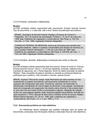 43

7.2.5.4 Portarias, resoluções e deliberações

Modelo:
AUTOR. (entidade coletiva responsável pelo documento). Ementa (quando houver).
Tipo de documento, n. e data (dia, mês e ano). Dados da publicação que publicou.

 BRASIL. Secretaria da Receita Federal. Desliga a Empresa de Correios e
 Telégrafos - ECT do sistema de arrecadação. Portaria n. 12, de 21 de março de
 1996. Lex: Coletânea de Legislação e Jurisprudência, São Paulo, p. 742-743,
 mar./abr., 2. Trim. 1996. Legislação Federal e Marginália.

 CONSELHO FEDERAL DE MEDICINA. Aprova as instruções para escolha dos
 delegados-eleitores , efetivo e suplente à Assembléia para eleição de membros do
 seu Conselho Federal. Resolução n. 1.148, de 2 de março de 1984. Lex:
 Coletânea de Legislação e Jurisprudência, São Paulo, p. 425-426, jan./mar., 1.
 Trim. de 1984. Legislação Federal e Marginália..


7.2.5.5 Acórdãos, decisões, deliberações e sentenças das cortes ou tribunais

Modelo:
AUTOR (entidade coletiva responsável pelo documento). Nome da Corte ou Tribunal.
Ementa (quando houver). Tipo e n. do recurso (apelação, embargo, habeas-corpus,
mandado de segurança, etc.). Partes litigantes. Nome do relator precedido da palavra
"Relator". Data, precedida da palavra (acórdão ou decisão ou sentença) Dados da
publicação que o publicou. Voto vencedor e vencido, quando houver.

BRASIL. Superior Tribunal de Justiça. Ação Rescisória que ataca apenas um dos
fundamentos do julgado rescindendo, permanecendo subsistentes ou outros
aspectos não impugnados pelo autor. Ocorrência, ademais, de imprecisão na
identificação e localização do imóvel objeto da demanda. Coisa julgada. Inexistência.
Ação de consignação em pagamento não decidiu sobre domínio e não poderia fazê-
lo, pois não é de sua índole conferir a propriedade a alguém. Alegação de violação
da lei e de coisa julgada repelida. Ação rescisória julgada improcedente. Acórdão em
ação rescisória n. 75-RJ. Manoel da Silva Abreu e Estado do Rio de Janeiro. Relator:
Ministro Barros Monteiro. DJ, 20 nov. 1989. Lex: Coletânea de Legislação e
Jurisprudência, São Paulo, v.2, n. 5, jan. 1990. p. 7-14.


7.2.6 Documentos jurídicos em meio eletrônico

      As referências devem obedecer aos padrões indicados para as partes de
documentos, acrescidas das informações relativas à descrição física do meio eletrônico.
 